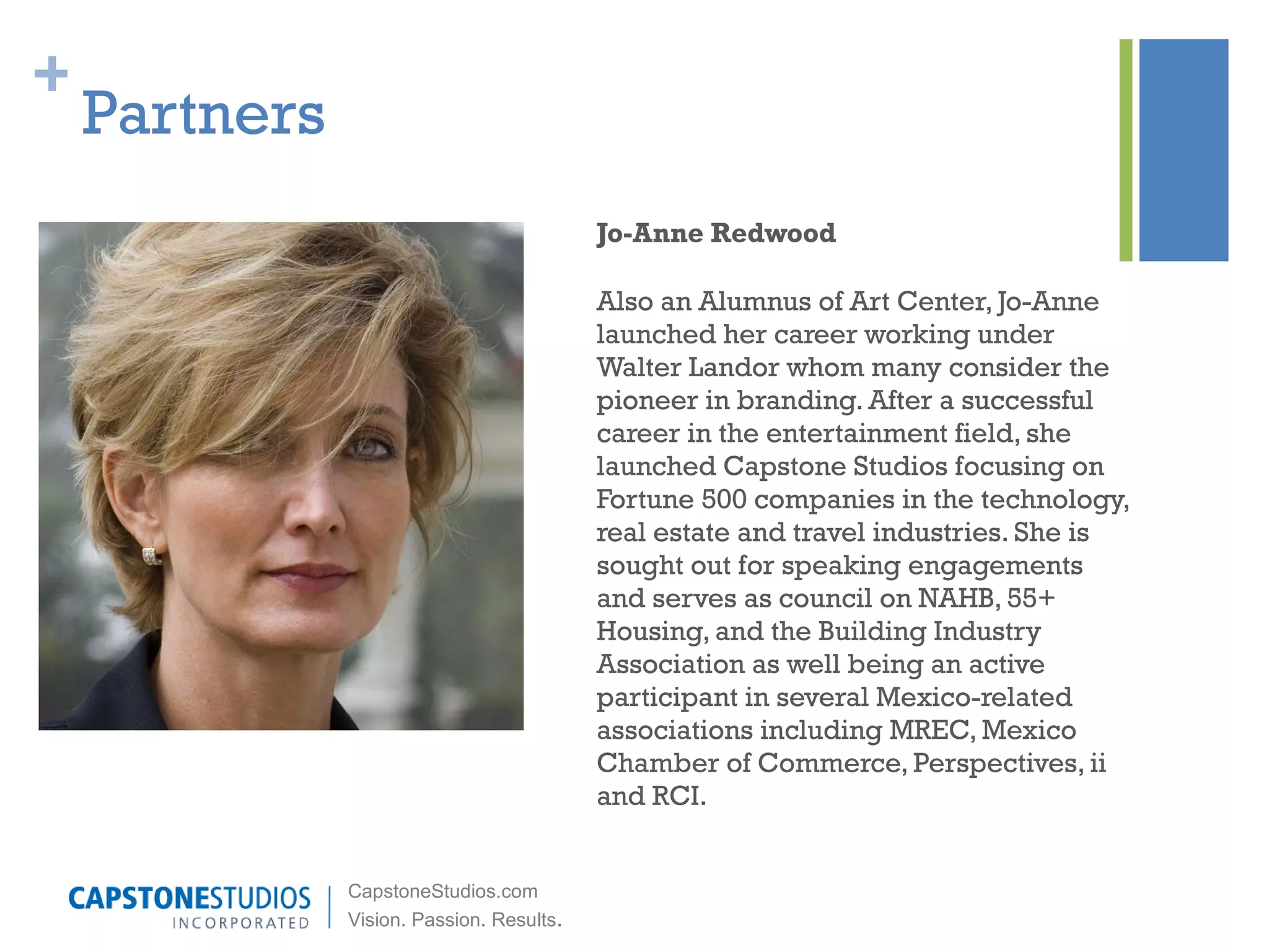 Partners Jo-Anne Redwood Also an Alumnus of Art Center, Jo-Anne launched her career working under Walter Landor whom many consider the pioneer in branding. After a successful career in the entertainment field, she launched Capstone Studios focusing on Fortune 500 companies in the technology, real estate and travel industries. She is sought out for speaking engagements and serves as council on NAHB, 55+ Housing, and the Building Industry Association as well being an active participant in several Mexico-related associations including MREC, Mexico Chamber of Commerce, Perspectives, ii and RCI. 
