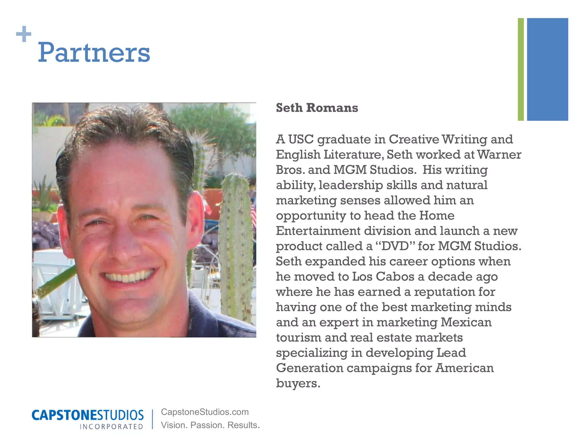 Partners Seth Romans A USC graduate in Creative Writing and English Literature, Seth worked at Warner Bros. and MGM Studios.  His writing ability, leadership skills and natural marketing senses allowed him an opportunity to head the Home Entertainment division and launch a new product called a “DVD” for MGM Studios. Seth expanded his career options when he moved to Los Cabos a decade ago where he has earned a reputation for having one of the best marketing minds and an expert in marketing Mexican tourism and real estate markets specializing in developing Lead Generation campaigns for American buyers. 