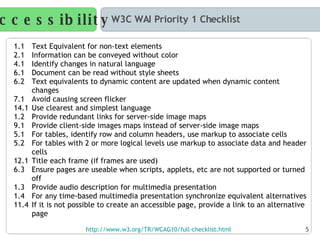 Accessibility W3C WAI Priority 1 Checklist http://www.w3.org/TR/WCAG10/full-checklist.html   1.1  Text Equivalent for non-text elements 2.1  Information can be conveyed without color 4.1  Identify changes in natural language 6.1  Document can be read without style sheets 6.2  Text equivalents to dynamic content are updated when dynamic content changes 7.1  Avoid causing screen flicker 14.1  Use clearest and simplest language 1.2  Provide redundant links for server-side image maps 9.1  Provide client-side images maps instead of server-side image maps 5.1  For tables, identify row and column headers, use markup to associate cells 5.2  For tables with 2 or more logical levels use markup to associate data and header cells 12.1  Title each frame (if frames are used) 6.3  Ensure pages are useable when scripts, applets, etc are not supported or turned off 1.3  Provide audio description for multimedia presentation 1.4  For any time-based multimedia presentation synchronize equivalent alternatives 11.4  If it is not possible to create an accessible page, provide a link to an alternative page 5 