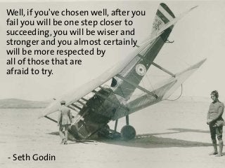 Well, if you've chosen well, after you
fail you will be one step closer to
succeeding, you will be wiser and
stronger and ...