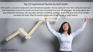 Top 12 Inspirational Quotes by Seth Godin
Seth Godin is a business executive and motivational speaker. He has authored more than 18 books that have
been bestsellers around the world and have been translated into over 30 languages. He writes about the
post-industrial revolution, the way ideas spread, marketing, quitting, leadership and most of all, simple
everyday life hacks. May his quotes inspire you to live the life of your dreams.
© Alex Noudelman
 