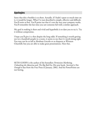 Apologies
Sorry that this e-booklet is so short. Actually, if I hadn’t spent so much time on
it, it would be longer. What I’ve just described is simple, effective and difficult.
You’ll resist at first. You’ll point out that it’s not the way your company works.
You’ll remember the last time you saw someone fail with a similar approach.

My goal in making it short and vivid and hyperbolic is to dare you to try it. Try
it without compromise.

I hope you’ll give it a shot despite the long odds. If something is worth getting
ten (or a hundred) people in a room, it seems to me that it’s worth doing right.
You may not be as tall as Abraham Lincoln or as eloquent as Winston
Churchill, but you are able to make great presentations. Have fun.




SETH GODIN is the author of the bestsellers Permission Marketing,
Unleashing the Ideavirus and The Big Red Fez. His new book, Survival is Not
Enough is due from the Free Press in January, 2002. And his PowerPoints are
not boring.
 