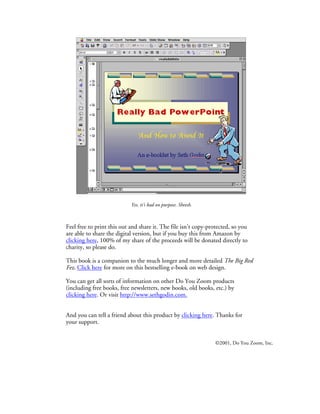 Yes, it’s bad on purpose. Sheesh.



Feel free to print this out and share it. The file isn’t copy-protected, so you
are able to share the digital version, but if you buy this from Amazon by
clicking here, 100% of my share of the proceeds will be donated directly to
charity, so please do.

This book is a companion to the much longer and more detailed The Big Red
Fez. Click here for more on this bestselling e-book on web design.

You can get all sorts of information on other Do You Zoom products
(including free books, free newsletters, new books, old books, etc.) by
clicking here. Or visit http://www.sethgodin.com.


And you can tell a friend about this product by clicking here. Thanks for
your support.


                                                                 ©2001, Do You Zoom, Inc.
 