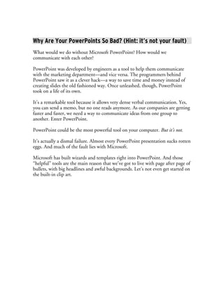 Why Are Your PowerPoints So Bad? (Hint: it’s not your fault)
What would we do without Microsoft PowerPoint? How would we
communicate with each other?

PowerPoint was developed by engineers as a tool to help them communicate
with the marketing department—and vice versa. The programmers behind
PowerPoint saw it as a clever hack—a way to save time and money instead of
creating slides the old fashioned way. Once unleashed, though, PowerPoint
took on a life of its own.

It’s a remarkable tool because it allows very dense verbal communication. Yes,
you can send a memo, but no one reads anymore. As our companies are getting
faster and faster, we need a way to communicate ideas from one group to
another. Enter PowerPoint.

PowerPoint could be the most powerful tool on your computer. But it’s not.

It’s actually a dismal failure. Almost every PowerPoint presentation sucks rotten
eggs. And much of the fault lies with Microsoft.

Microsoft has built wizards and templates right into PowerPoint. And those
“helpful” tools are the main reason that we’ve got to live with page after page of
bullets, with big headlines and awful backgrounds. Let’s not even get started on
the built-in clip art.
 
