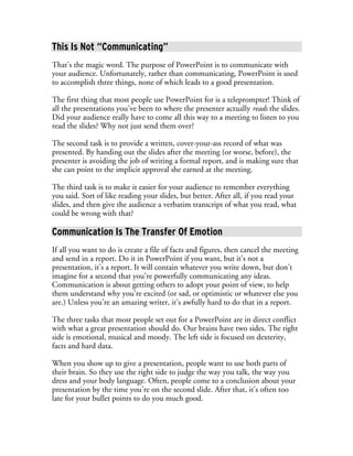 This Is Not “Communicating”
That’s the magic word. The purpose of PowerPoint is to communicate with
your audience. Unfortunately, rather than communicating, PowerPoint is used
to accomplish three things, none of which leads to a good presentation.

The first thing that most people use PowerPoint for is a teleprompter! Think of
all the presentations you’ve been to where the presenter actually reads the slides.
Did your audience really have to come all this way to a meeting to listen to you
read the slides? Why not just send them over?

The second task is to provide a written, cover-your-ass record of what was
presented. By handing out the slides after the meeting (or worse, before), the
presenter is avoiding the job of writing a formal report, and is making sure that
she can point to the implicit approval she earned at the meeting.

The third task is to make it easier for your audience to remember everything
you said. Sort of like reading your slides, but better. After all, if you read your
slides, and then give the audience a verbatim transcript of what you read, what
could be wrong with that?

Communication Is The Transfer Of Emotion
If all you want to do is create a file of facts and figures, then cancel the meeting
and send in a report. Do it in PowerPoint if you want, but it’s not a
presentation, it’s a report. It will contain whatever you write down, but don’t
imagine for a second that you’re powerfully communicating any ideas.
Communication is about getting others to adopt your point of view, to help
them understand why you’re excited (or sad, or optimistic or whatever else you
are.) Unless you’re an amazing writer, it’s awfully hard to do that in a report.

The three tasks that most people set out for a PowerPoint are in direct conflict
with what a great presentation should do. Our brains have two sides. The right
side is emotional, musical and moody. The left side is focused on dexterity,
facts and hard data.

When you show up to give a presentation, people want to use both parts of
their brain. So they use the right side to judge the way you talk, the way you
dress and your body language. Often, people come to a conclusion about your
presentation by the time you’re on the second slide. After that, it’s often too
late for your bullet points to do you much good.
 