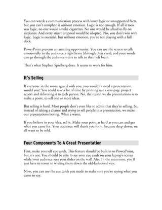 You can wreck a communication process with lousy logic or unsupported facts,
but you can’t complete it without emotion. Logic is not enough. If all it took
was logic, no one would smoke cigarettes. No one would be afraid to fly on
airplanes. And every smart proposal would be adopted. No, you don’t win with
logic. Logic is essential, but without emotion, you’re not playing with a full
deck.

PowerPoint presents an amazing opportunity. You can use the screen to talk
emotionally to the audience’s right brain (through their eyes), and your words
can go through the audience’s ears to talk to their left brain.

That’s what Stephen Spielberg does. It seems to work for him.


It’s Selling
If everyone in the room agreed with you, you wouldn’t need a presentation,
would you? You could save a lot of time by printing out a one-page project
report and delivering it to each person. No, the reason we do presentations is to
make a point, to sell one or more ideas.

But selling is hard. Most people don’t even like to admit that they’re selling. So,
instead of taking a chance and trying to sell people in a presentation, we make
our presentations boring. What a waste.

If you believe in your idea, sell it. Make your point as hard as you can and get
what you came for. Your audience will thank you for it, because deep down, we
all want to be sold.


Four Components To A Great Presentation
First, make yourself cue cards. This feature should be built in to PowerPoint,
but it’s not. You should be able to see your cue cards on your laptop’s screen
while your audience sees your slides on the wall. Alas. In the meantime, you’ll
just have to resort to writing them down the old-fashioned way.

Now, you can use the cue cards you made to make sure you’re saying what you
came to say.
 
