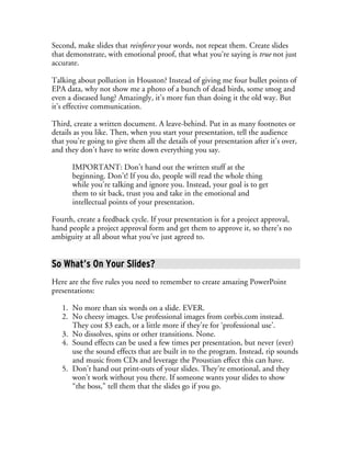 Second, make slides that reinforce your words, not repeat them. Create slides
that demonstrate, with emotional proof, that what you’re saying is true not just
accurate.

Talking about pollution in Houston? Instead of giving me four bullet points of
EPA data, why not show me a photo of a bunch of dead birds, some smog and
even a diseased lung? Amazingly, it’s more fun than doing it the old way. But
it’s effective communication.

Third, create a written document. A leave-behind. Put in as many footnotes or
details as you like. Then, when you start your presentation, tell the audience
that you’re going to give them all the details of your presentation after it’s over,
and they don’t have to write down everything you say.

       IMPORTANT: Don’t hand out the written stuff at the
       beginning. Don’t! If you do, people will read the whole thing
       while you’re talking and ignore you. Instead, your goal is to get
       them to sit back, trust you and take in the emotional and
       intellectual points of your presentation.

Fourth, create a feedback cycle. If your presentation is for a project approval,
hand people a project approval form and get them to approve it, so there’s no
ambiguity at all about what you’ve just agreed to.


So What’s On Your Slides?
Here are the five rules you need to remember to create amazing PowerPoint
presentations:

   1. No more than six words on a slide. EVER.
   2. No cheesy images. Use professional images from corbis.com instead.
      They cost $3 each, or a little more if they’re for ‘professional use’.
   3. No dissolves, spins or other transitions. None.
   4. Sound effects can be used a few times per presentation, but never (ever)
      use the sound effects that are built in to the program. Instead, rip sounds
      and music from CDs and leverage the Proustian effect this can have.
   5. Don’t hand out print-outs of your slides. They’re emotional, and they
      won’t work without you there. If someone wants your slides to show
      “the boss,” tell them that the slides go if you go.
 
