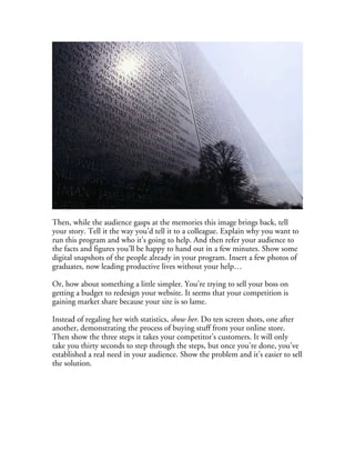 Then, while the audience gasps at the memories this image brings back, tell
your story. Tell it the way you’d tell it to a colleague. Explain why you want to
run this program and who it’s going to help. And then refer your audience to
the facts and figures you’ll be happy to hand out in a few minutes. Show some
digital snapshots of the people already in your program. Insert a few photos of
graduates, now leading productive lives without your help…

Or, how about something a little simpler. You’re trying to sell your boss on
getting a budget to redesign your website. It seems that your competition is
gaining market share because your site is so lame.

Instead of regaling her with statistics, show her. Do ten screen shots, one after
another, demonstrating the process of buying stuff from your online store.
Then show the three steps it takes your competitor’s customers. It will only
take you thirty seconds to step through the steps, but once you’re done, you’ve
established a real need in your audience. Show the problem and it’s easier to sell
the solution.
 