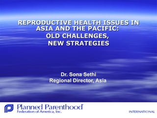 REPRODUCTIVE HEALTH ISSUES INREPRODUCTIVE HEALTH ISSUES IN
ASIA AND THE PACIFIC:ASIA AND THE PACIFIC:
OLD CHALLENGES,OLD CHALLENGES,
NEW STRATEGIESNEW STRATEGIES
Dr. Sona Sethi
Regional Director, Asia
 