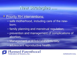 New Strategies ….New Strategies ….
 Priority RH interventions:
– safe motherhood, including care of the new-
born;
– family planning and menstrual regulation;
– prevention and management of complications of
abortion;
– Management of RTI/STI/HIV/infertility;
– adolescent reproductive health.
 