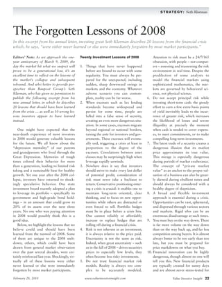 S T R A T E G Y : Seth Klarman




The Forgotten Lessons of 2008
In this excerpt from his annual letter, investing great Seth Klarman describes 20 lessons from the financial crisis
which, he says, “were either never learned or else were immediately forgotten by most market participants.”

Editors’ Note: As we approach the one-          Twenty Investment Lessons of 2008                   Attention to risk must be a 24/7/365
year anniversary of March 9, 2009, the                                                              obsession, with people – not comput-
day the market hit what we suspect will         1. Things that have never happened                  ers – assessing and reassessing the risk
prove to be a generational low, it’s an            before are bound to occur with some              environment in real time. Despite the
excellent time to reflect on the lessons of        regularity. You must always be pre-              predilection of some analysts to
the market’s collapse and subsequent               pared for the unexpected, including              model the financial markets using
rebound. And who better to provide per-            sudden, sharp downward swings in                 sophisticated mathematics, the mar-
spective than Baupost Group’s Seth                 markets and the economy. Whatever                kets are governed by behavioral sci-
Klarman, who has given us permission to            adverse scenario you can contem-                 ence, not physical science.
publish the following excerpt from his             plate, reality can be far worse.             6. Do not accept principal risk while
new annual letter, in which he describes        2. When excesses such as lax lending                investing short-term cash: the greedy
20 lessons that should have been learned           standards become widespread and                  effort to earn a few extra basis points
from the crisis … as well as 10 wrong les-         persist for some time, people are                of yield inevitably leads to the incur-
sons investors appear to have learned              lulled into a false sense of security,           rence of greater risk, which increases
instead.                                           creating an even more dangerous situ-            the likelihood of losses and severe
                                                   ation. In some cases, excesses migrate           illiquidity at precisely the moment
   One might have expected that the                beyond regional or national borders,             when cash is needed to cover expens-
near-death experience of most investors            raising the ante for investors and gov-          es, to meet commitments, or to make
in 2008 would generate valuable lessons            ernments. These excesses will eventu-            compelling long-term investments.
for the future. We all know about the              ally end, triggering a crisis at least in    7. The latest trade of a security creates a
“depression mentality” of our parents              proportion to the degree of the                  dangerous illusion that its market
and grandparents who lived through the             excesses. Correlations between asset             price approximates its true value.
Great Depression. Memories of tough                classes may be surprisingly high when            This mirage is especially dangerous
times colored their behavior for more              leverage rapidly unwinds.                        during periods of market exuberance.
than a generation, leading to limited risk      3. Nowhere does it say that investors               The concept of "private market
taking and a sustainable base for healthy          should strive to make every last dollar          value" as an anchor to the proper val-
growth. Yet one year after the 2008 col-           of potential profit; consideration of            uation of a business can also be great-
lapse, investors have returned to shock-           risk must never take a backseat to               ly skewed during ebullient times and
ingly speculative behavior. One state              return. Conservative positioning enter-          should always be considered with a
investment board recently adopted a plan           ing a crisis is crucial: it enables one to       healthy degree of skepticism.
to leverage its portfolio – specifically its       maintain long-term oriented, clear           8. A broad and flexible investment
government and high-grade bond hold-               thinking, and to focus on new oppor-             approach is essential during a crisis.
ings – in an amount that could grow to             tunities while others are distracted or          Opportunities can be vast, ephemeral,
20% of its assets over the next three              even forced to sell. Portfolio hedges            and dispersed through various sectors
years. No one who was paying attention             must be in place before a crisis hits.           and markets. Rigid silos can be an
in 2008 would possibly think this is a             One cannot reliably or affordably                enormous disadvantage at such times.
good idea.                                         increase or replace hedges that are          9. You must buy on the way down. There
   Below, we highlight the lessons that we         rolling off during a financial crisis.           is far more volume on the way down
believe could and should have been              4. Risk is not inherent in an investment;           than on the way back up, and far less
learned from the turmoil of 2008. Some             it is always relative to the price paid.         competition among buyers. It is almost
of them are unique to the 2008 melt-               Uncertainty is not the same as risk.             always better to be too early than too
down; others, which could have been                Indeed, when great uncertainty – such            late, but you must be prepared for
drawn from general market observation              as in the fall of 2008 – drives securities       price markdowns on what you buy.
over the past several decades, were cer-           prices to especially low levels, they        10. Financial innovation can be highly
tainly reinforced last year. Shockingly, vir-      often become less risky investments.             dangerous, though almost no one will
tually all of these lessons were either         5. Do not trust financial market risk               tell you this. New financial products
never learned or else were immediately             models. Reality is always too com-               are typically created for sunny days
forgotten by most market participants.             plex to be accurately modeled.                   and are almost never stress-tested for

February 28, 2010                                  www.valueinvestorinsight.com                                   Value Investor Insight 22
 