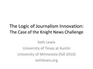The Logic of Journalism Innovation: The Case of the Knight News Challenge Seth Lewis University of Texas at Austin University of Minnesota (fall 2010) sethlewis.org 