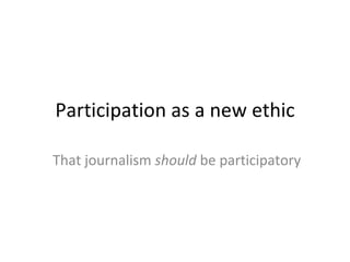 Participation as a new ethic That journalism  should  be participatory 
