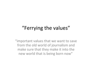“ Ferrying the values” “ important values that we want to save from the old world of journalism and make sure that they make it into the new world that is being born now”  