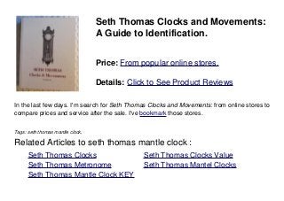 Seth Thomas Clocks and Movements:
A Guide to Identification.
Price: From popular online stores.
Details: Click to See Product Reviews
In the last few days. I'm search for Seth Thomas Clocks and Movements: from online stores to
compare prices and service after the sale. I've bookmark those stores.
Tags: seth thomas mantle clock,
Related Articles to seth thomas mantle clock :
. Seth Thomas Clocks . Seth Thomas Clocks Value
. Seth Thomas Metronome . Seth Thomas Mantel Clocks
. Seth Thomas Mantle Clock KEY
 