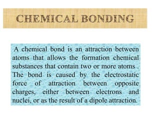 A chemical bond is an attraction between
atoms that allows the formation chemical
substances that contain two or more atoms .
The bond is caused by the electrostatic
force of attraction between opposite
charges, either between electrons and
nuclei, or as the result of a dipole attraction
 