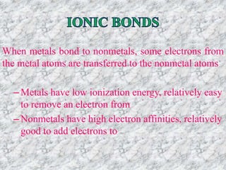 Tro, Chemistry: A Molecular Approach
When metals bond to nonmetals, some electrons from
the metal atoms are transferred to the nonmetal atoms
–Metals have low ionization energy, relatively easy
to remove an electron from
–Nonmetals have high electron affinities, relatively
good to add electrons to
 