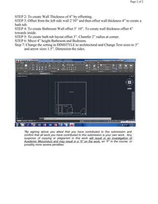 Page 2 of 2
STEP 2: To create Wall Thickness of 4” by offsetting.
STEP 3: Offset from the left side wall 2’10” and then offset wall thickness 4” to create a
bath tub.
STEP 4: To create Bathroom Wall offset 5’ 10”. To create wall thickness offset 4”
towards inside.
STEP 5: To create bath tub layout offset 3”. Chamfer 2” radius at corner.
STEP 6: Mtext 4” height Bathroom and Bedroom.
Step 7: Change the setting in DIMSTYLE to architectural and Change Text sizes to 3”
and arrow sizes 1.5”. Dimension the sides.
*By signing above you attest that you have contributed to this submission and
confirm that all work you have contributed to this submission is your own work. Any
suspicion of copying or plagiarism in this work will result in an investigation of
Academic Misconduct and may result in a “0” on the work, an “F” in the course, or
possibly more severe penalties.
 