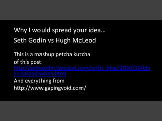 Why I would spread your idea… Seth Godin vs Hugh McLeod This is a mashuppetchakutcha of this post http://sethgodin.typepad.com/seths_blog/2010/10/ideas-spread-when.html And everything from  http://www.gapingvoid.com/ 