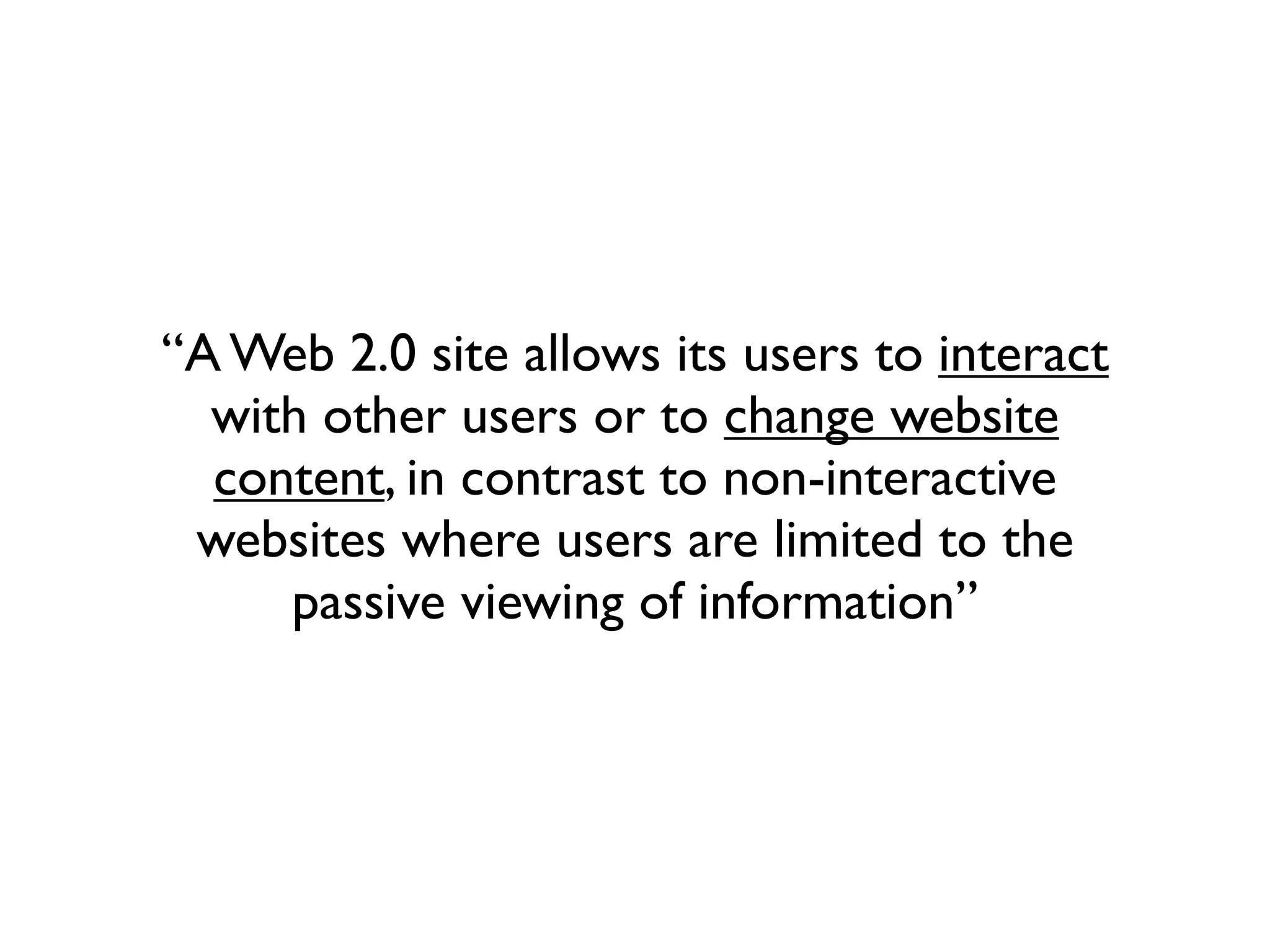 “A Web 2.0 site allows its users to interact
  with other users or to change website
  content, in contrast to non-interactive
 websites where users are limited to the
     passive viewing of information”
 