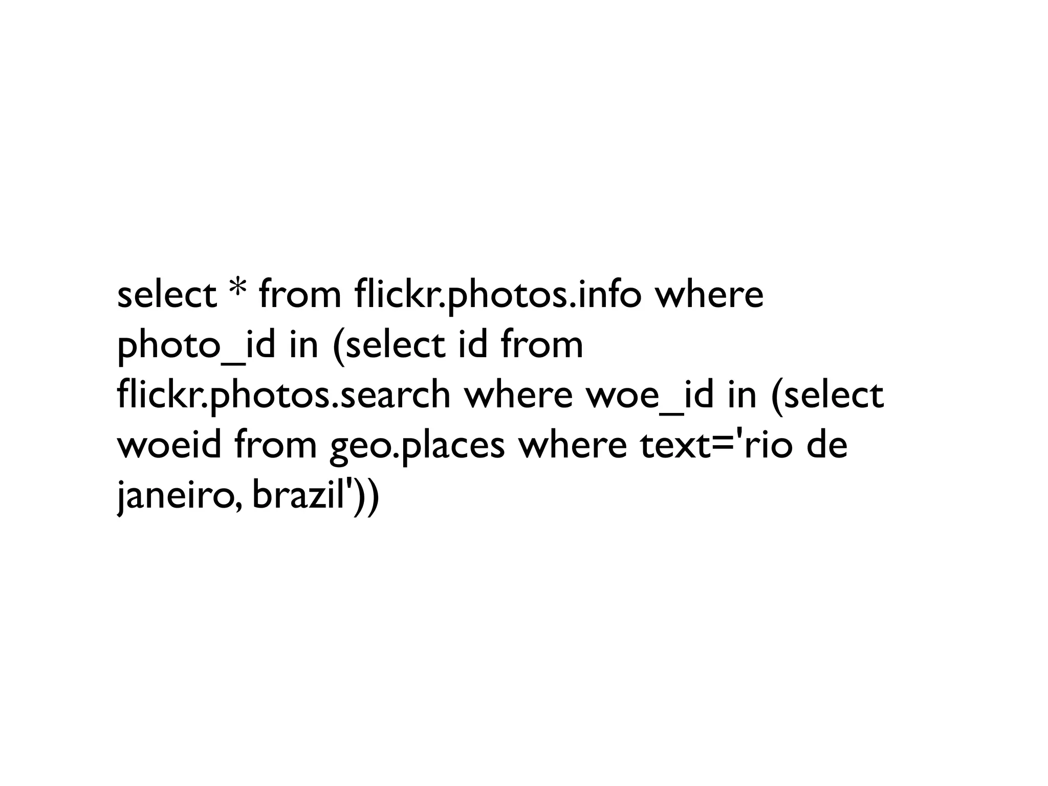 select * from ﬂickr.photos.info where
photo_id in (select id from
ﬂickr.photos.search where woe_id in (select
woeid from geo.places where text='rio de
janeiro, brazil'))
 