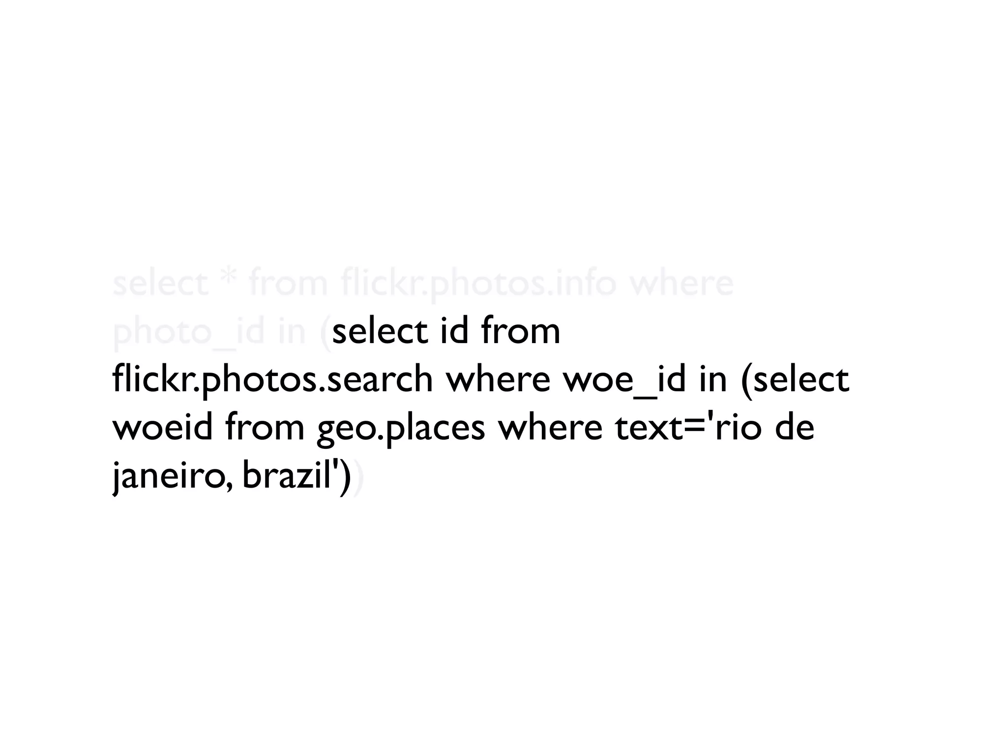 select * from ﬂickr.photos.info where
photo_id in (select id from
ﬂickr.photos.search where woe_id in (select
woeid from geo.places where text='rio de
janeiro, brazil'))
 