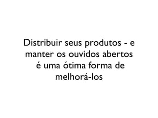 Distribuir seus produtos - e
manter os ouvidos abertos
   é uma ótima forma de
        melhorá-los
 