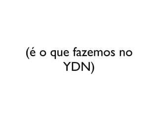 (é o que fazemos no
       YDN)
 