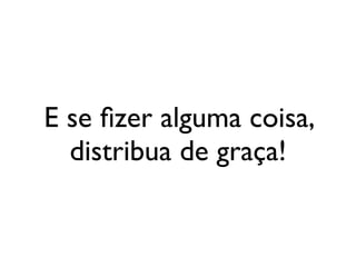 E se ﬁzer alguma coisa,
  distribua de graça!
 
