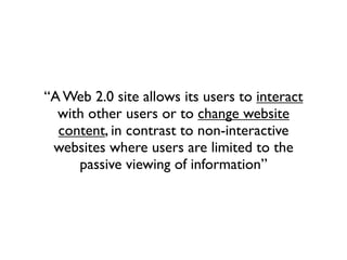 “A Web 2.0 site allows its users to interact
  with other users or to change website
  content, in contrast to non-interactive
 websites where users are limited to the
     passive viewing of information”
 