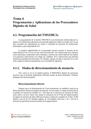 SISTEMAS ELECTRÓNICOS PARA EL
TRATAMIENTO DE LA INFORMACIÓN
4. 1
JUAN F. GUERRERO MARTÍNEZ
JOSÉ V. FRANCÉS VILLORA
Curso 2010-2011
Tema 4
Programacion y Aplicaciones de los Procesadores
Digitales de Señal
4.1. Programación del TMS320C2x
La programación de la familia TMS320C2x está fuertemente influenciada por su
objetivo de implementar algoritmos de procesado digital de señales en tiempo real, lo que
lleva asociada una optimización en cuanto a velocidad de ejecución de instrucciones
individuales y gran capacidad de E/S.
La pipeline implementada en el procesador permite ejecutar la mayoría de las
instrucciones (97 de 133) en un solo ciclo de instrucción. Las instrucciones que requieren
ciclos adicionales comprenden saltos, llamadas y retornos (las cuales implican una ruptura
en la pipeline), instrucciones con código de 2 palabras, E/S e instrucciones que permiten
operaciones paralelas del procesador. No obstante, algunas de ellas se ejecutan en un solo
ciclo cuando se utilizan conjuntamente con el contador de repetición.
4.1.1. Modos de direccionamiento de memoria
Tal y como se vio en el capítulo anterior, el TMS320C2x dispone de estructuras
hardware que le permiten implementar diferentes modos de direccionamiento. Podemos
distinguir tres tipos principales:
Direccionamiento directo
Aunque ésta es la denominación de Texas Instruments, en realidad se trata de un
direccionamiento directo por página de memoria. En este modo, el campo de dirección de
la palabra de instrucción contiene los 7 bits bajos de la dirección de memoria de datos
(data address memory: dma). Este campo se concatena con los 9 bits del registro puntero
de página de memoria de datos (DP) para formar la dirección completa de 16 bits. El DP
apunta a una de las 512 posibles páginas de 128 palabras cada una, y los 7 bits de la
instrucción especifican la posición dentro de la página (offset).
 