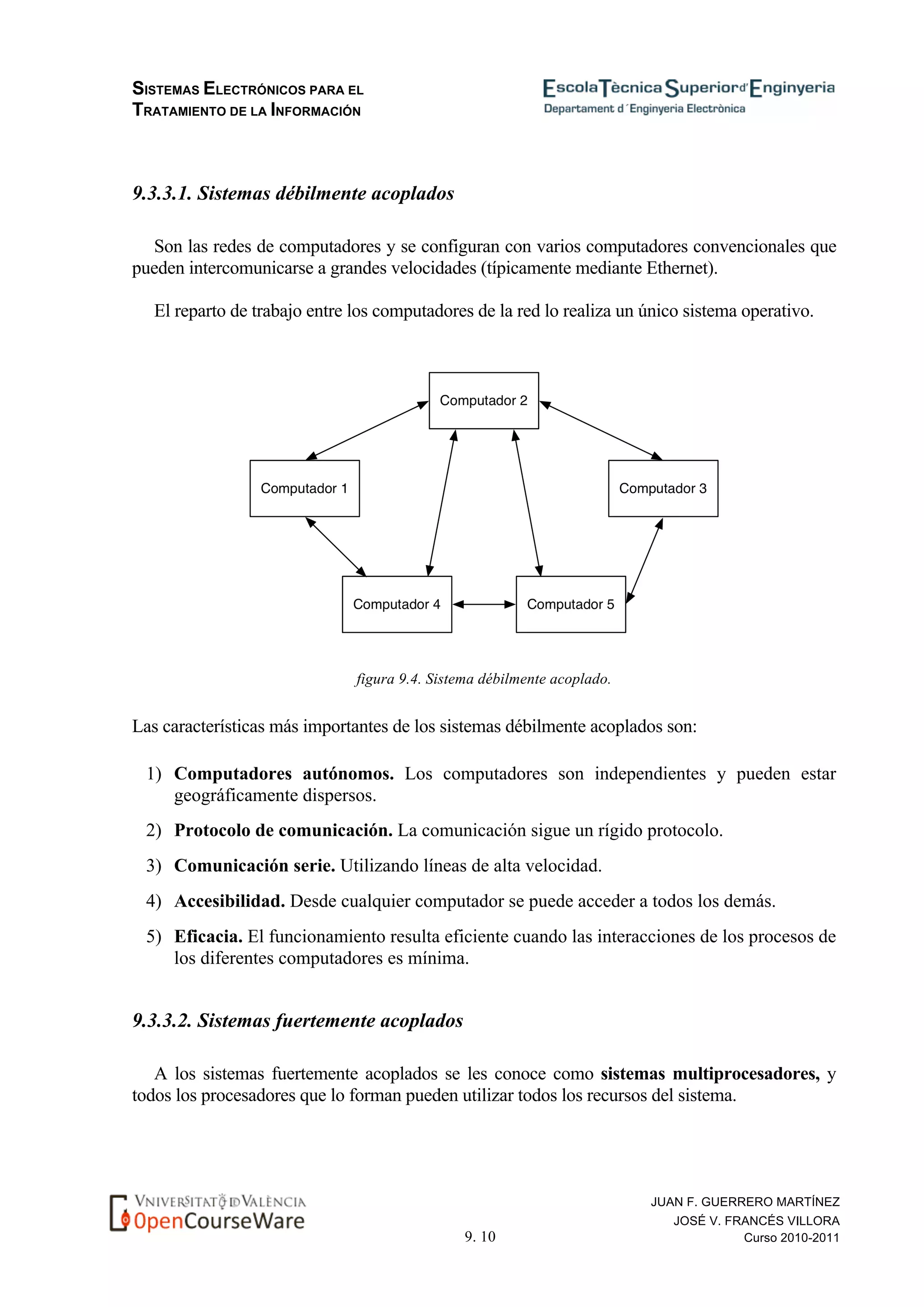 SISTEMAS ELECTRÓNICOS PARA EL
TRATAMIENTO DE LA INFORMACIÓN
9. 10
JUAN F. GUERRERO MARTÍNEZ
JOSÉ V. FRANCÉS VILLORA
Curso 2010-2011
9.3.3.1. Sistemas débilmente acoplados
Son las redes de computadores y se configuran con varios computadores convencionales que
pueden intercomunicarse a grandes velocidades (típicamente mediante Ethernet).
El reparto de trabajo entre los computadores de la red lo realiza un único sistema operativo.
figura 9.4. Sistema débilmente acoplado.
Las características más importantes de los sistemas débilmente acoplados son:
1) Computadores autónomos. Los computadores son independientes y pueden estar
geográficamente dispersos.
2) Protocolo de comunicación. La comunicación sigue un rígido protocolo.
3) Comunicación serie. Utilizando líneas de alta velocidad.
4) Accesibilidad. Desde cualquier computador se puede acceder a todos los demás.
5) Eficacia. El funcionamiento resulta eficiente cuando las interacciones de los procesos de
los diferentes computadores es mínima.
9.3.3.2. Sistemas fuertemente acoplados
A los sistemas fuertemente acoplados se les conoce como sistemas multiprocesadores, y
todos los procesadores que lo forman pueden utilizar todos los recursos del sistema.
 