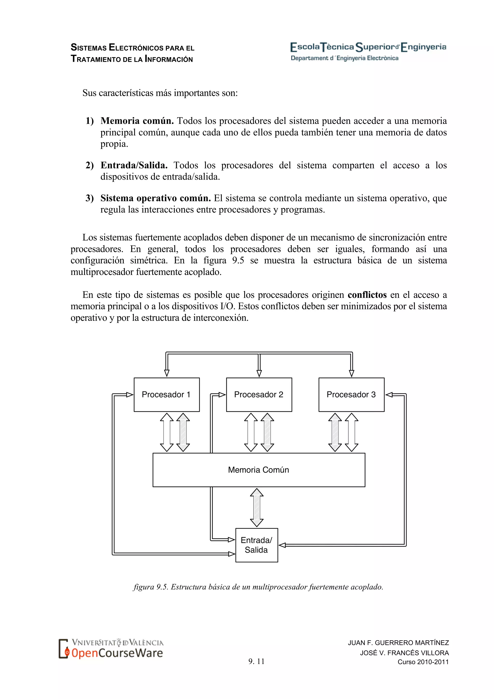 SISTEMAS ELECTRÓNICOS PARA EL
TRATAMIENTO DE LA INFORMACIÓN
9. 11
JUAN F. GUERRERO MARTÍNEZ
JOSÉ V. FRANCÉS VILLORA
Curso 2010-2011
Sus características más importantes son:
1) Memoria común. Todos los procesadores del sistema pueden acceder a una memoria
principal común, aunque cada uno de ellos pueda también tener una memoria de datos
propia.
2) Entrada/Salida. Todos los procesadores del sistema comparten el acceso a los
dispositivos de entrada/salida.
3) Sistema operativo común. El sistema se controla mediante un sistema operativo, que
regula las interacciones entre procesadores y programas.
Los sistemas fuertemente acoplados deben disponer de un mecanismo de sincronización entre
procesadores. En general, todos los procesadores deben ser iguales, formando así una
configuración simétrica. En la figura 9.5 se muestra la estructura básica de un sistema
multiprocesador fuertemente acoplado.
En este tipo de sistemas es posible que los procesadores originen conflictos en el acceso a
memoria principal o a los dispositivos I/O. Estos conflictos deben ser minimizados por el sistema
operativo y por la estructura de interconexión.
figura 9.5. Estructura básica de un multiprocesador fuertemente acoplado.
 