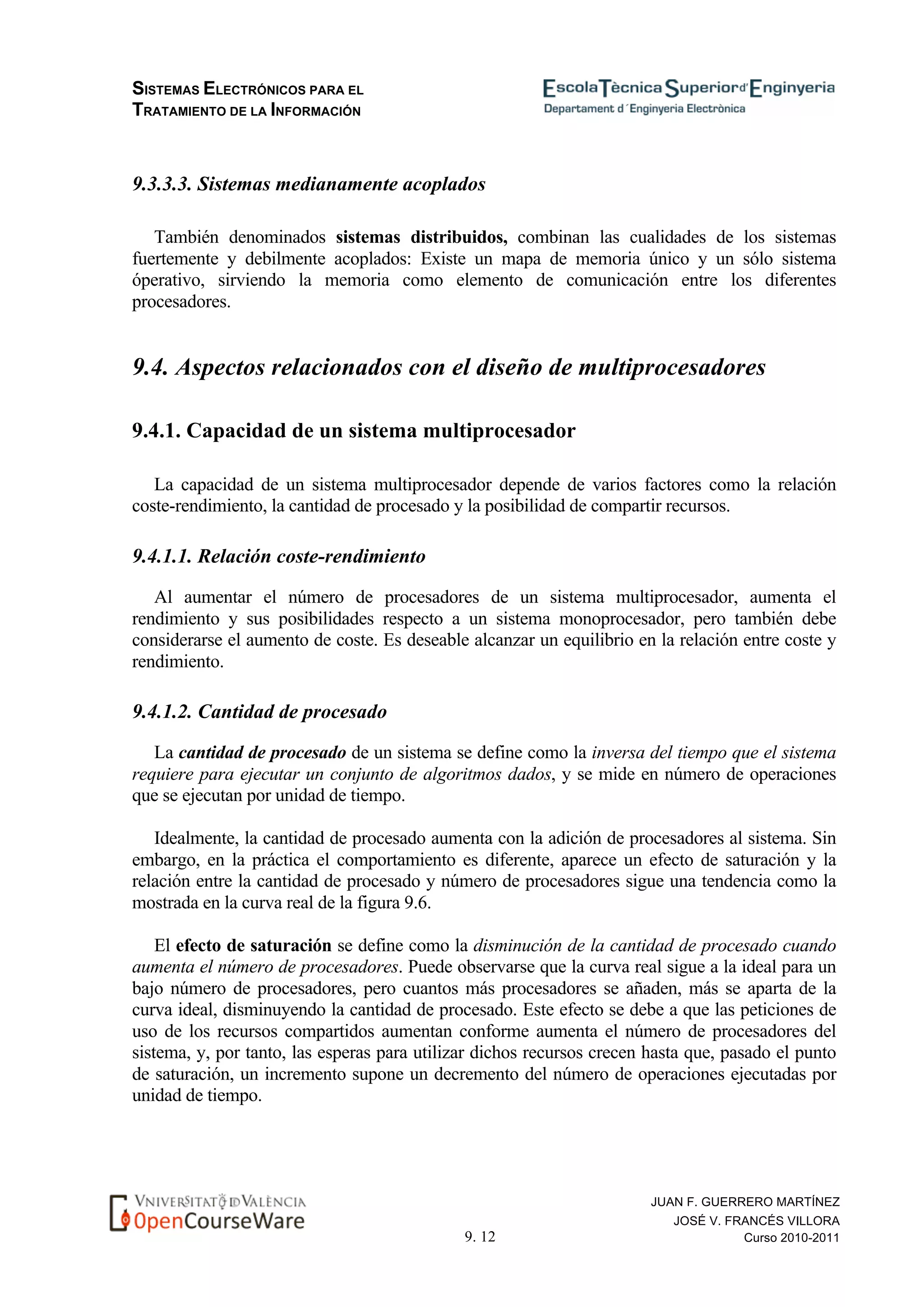 SISTEMAS ELECTRÓNICOS PARA EL
TRATAMIENTO DE LA INFORMACIÓN
9. 12
JUAN F. GUERRERO MARTÍNEZ
JOSÉ V. FRANCÉS VILLORA
Curso 2010-2011
9.3.3.3. Sistemas medianamente acoplados
También denominados sistemas distribuidos, combinan las cualidades de los sistemas
fuertemente y debilmente acoplados: Existe un mapa de memoria único y un sólo sistema
óperativo, sirviendo la memoria como elemento de comunicación entre los diferentes
procesadores.
9.4. Aspectos relacionados con el diseño de multiprocesadores
9.4.1. Capacidad de un sistema multiprocesador
La capacidad de un sistema multiprocesador depende de varios factores como la relación
coste-rendimiento, la cantidad de procesado y la posibilidad de compartir recursos.
9.4.1.1. Relación coste-rendimiento
Al aumentar el número de procesadores de un sistema multiprocesador, aumenta el
rendimiento y sus posibilidades respecto a un sistema monoprocesador, pero también debe
considerarse el aumento de coste. Es deseable alcanzar un equilibrio en la relación entre coste y
rendimiento.
9.4.1.2. Cantidad de procesado
La cantidad de procesado de un sistema se define como la inversa del tiempo que el sistema
requiere para ejecutar un conjunto de algoritmos dados, y se mide en número de operaciones
que se ejecutan por unidad de tiempo.
Idealmente, la cantidad de procesado aumenta con la adición de procesadores al sistema. Sin
embargo, en la práctica el comportamiento es diferente, aparece un efecto de saturación y la
relación entre la cantidad de procesado y número de procesadores sigue una tendencia como la
mostrada en la curva real de la figura 9.6.
El efecto de saturación se define como la disminución de la cantidad de procesado cuando
aumenta el número de procesadores. Puede observarse que la curva real sigue a la ideal para un
bajo número de procesadores, pero cuantos más procesadores se añaden, más se aparta de la
curva ideal, disminuyendo la cantidad de procesado. Este efecto se debe a que las peticiones de
uso de los recursos compartidos aumentan conforme aumenta el número de procesadores del
sistema, y, por tanto, las esperas para utilizar dichos recursos crecen hasta que, pasado el punto
de saturación, un incremento supone un decremento del número de operaciones ejecutadas por
unidad de tiempo.
 