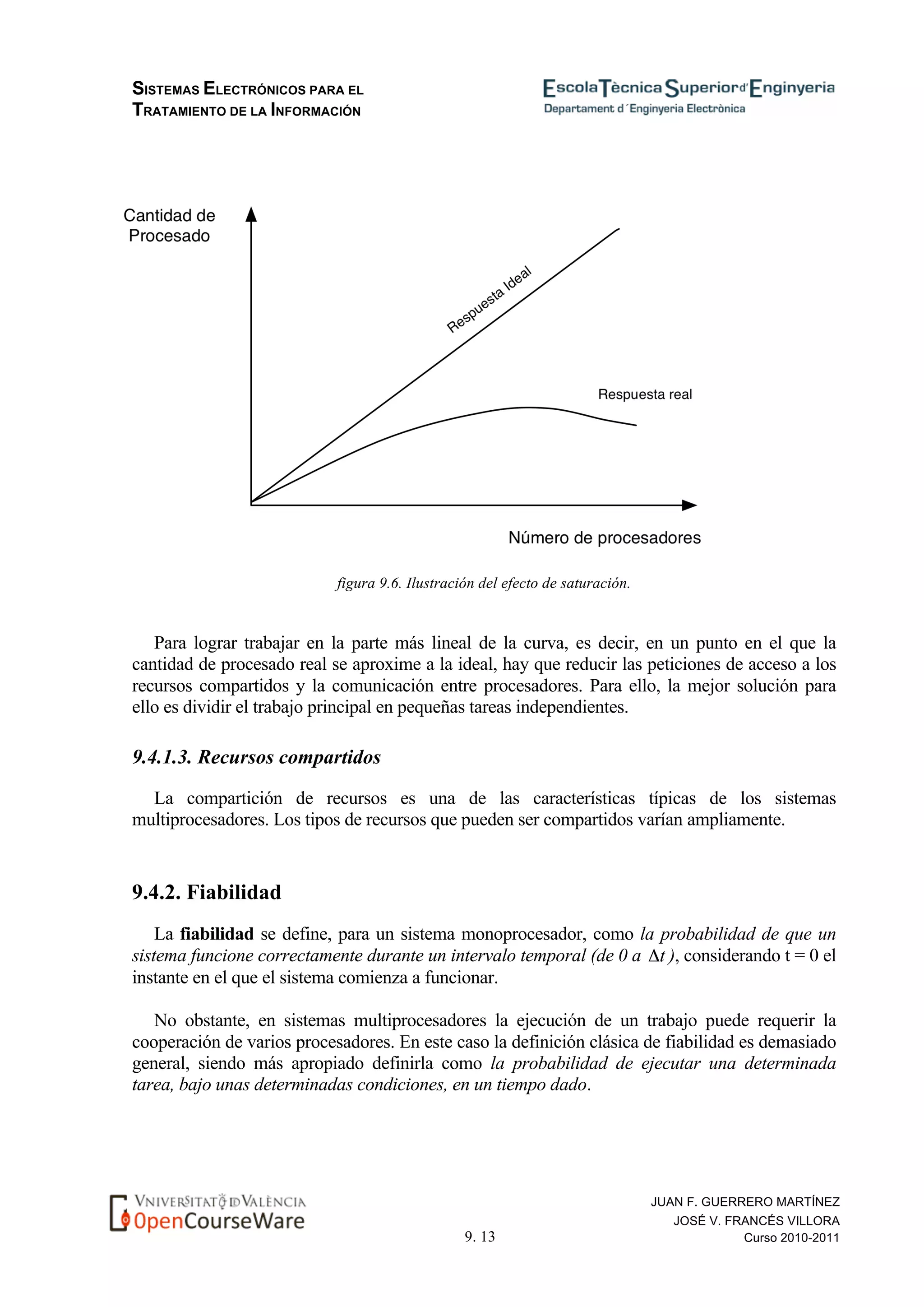 SISTEMAS ELECTRÓNICOS PARA EL
TRATAMIENTO DE LA INFORMACIÓN
9. 13
JUAN F. GUERRERO MARTÍNEZ
JOSÉ V. FRANCÉS VILLORA
Curso 2010-2011
figura 9.6. Ilustración del efecto de saturación.
Para lograr trabajar en la parte más lineal de la curva, es decir, en un punto en el que la
cantidad de procesado real se aproxime a la ideal, hay que reducir las peticiones de acceso a los
recursos compartidos y la comunicación entre procesadores. Para ello, la mejor solución para
ello es dividir el trabajo principal en pequeñas tareas independientes.
9.4.1.3. Recursos compartidos
La compartición de recursos es una de las características típicas de los sistemas
multiprocesadores. Los tipos de recursos que pueden ser compartidos varían ampliamente.
9.4.2. Fiabilidad
La fiabilidad se define, para un sistema monoprocesador, como la probabilidad de que un
sistema funcione correctamente durante un intervalo temporal (de 0 a ), considerando t = 0 el
instante en el que el sistema comienza a funcionar.
No obstante, en sistemas multiprocesadores la ejecución de un trabajo puede requerir la
cooperación de varios procesadores. En este caso la definición clásica de fiabilidad es demasiado
general, siendo más apropiado definirla como la probabilidad de ejecutar una determinada
tarea, bajo unas determinadas condiciones, en un tiempo dado.
 