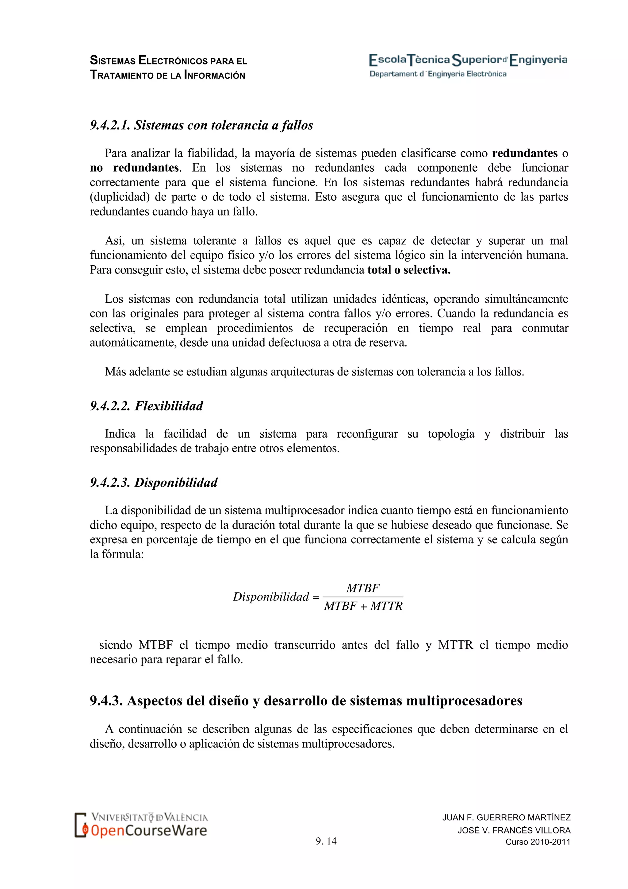 SISTEMAS ELECTRÓNICOS PARA EL
TRATAMIENTO DE LA INFORMACIÓN
9. 14
JUAN F. GUERRERO MARTÍNEZ
JOSÉ V. FRANCÉS VILLORA
Curso 2010-2011
9.4.2.1. Sistemas con tolerancia a fallos
Para analizar la fiabilidad, la mayoría de sistemas pueden clasificarse como redundantes o
no redundantes. En los sistemas no redundantes cada componente debe funcionar
correctamente para que el sistema funcione. En los sistemas redundantes habrá redundancia
(duplicidad) de parte o de todo el sistema. Esto asegura que el funcionamiento de las partes
redundantes cuando haya un fallo.
Así, un sistema tolerante a fallos es aquel que es capaz de detectar y superar un mal
funcionamiento del equipo físico y/o los errores del sistema lógico sin la intervención humana.
Para conseguir esto, el sistema debe poseer redundancia total o selectiva.
Los sistemas con redundancia total utilizan unidades idénticas, operando simultáneamente
con las originales para proteger al sistema contra fallos y/o errores. Cuando la redundancia es
selectiva, se emplean procedimientos de recuperación en tiempo real para conmutar
automáticamente, desde una unidad defectuosa a otra de reserva.
Más adelante se estudian algunas arquitecturas de sistemas con tolerancia a los fallos.
9.4.2.2. Flexibilidad
Indica la facilidad de un sistema para reconfigurar su topología y distribuir las
responsabilidades de trabajo entre otros elementos.
9.4.2.3. Disponibilidad
La disponibilidad de un sistema multiprocesador indica cuanto tiempo está en funcionamiento
dicho equipo, respecto de la duración total durante la que se hubiese deseado que funcionase. Se
expresa en porcentaje de tiempo en el que funciona correctamente el sistema y se calcula según
la fórmula:
€
Disponibilidad =
MTBF
MTBF + MTTR
siendo MTBF el tiempo medio transcurrido antes del fallo y MTTR el tiempo medio
necesario para reparar el fallo.
9.4.3. Aspectos del diseño y desarrollo de sistemas multiprocesadores
A continuación se describen algunas de las especificaciones que deben determinarse en el
diseño, desarrollo o aplicación de sistemas multiprocesadores.
 