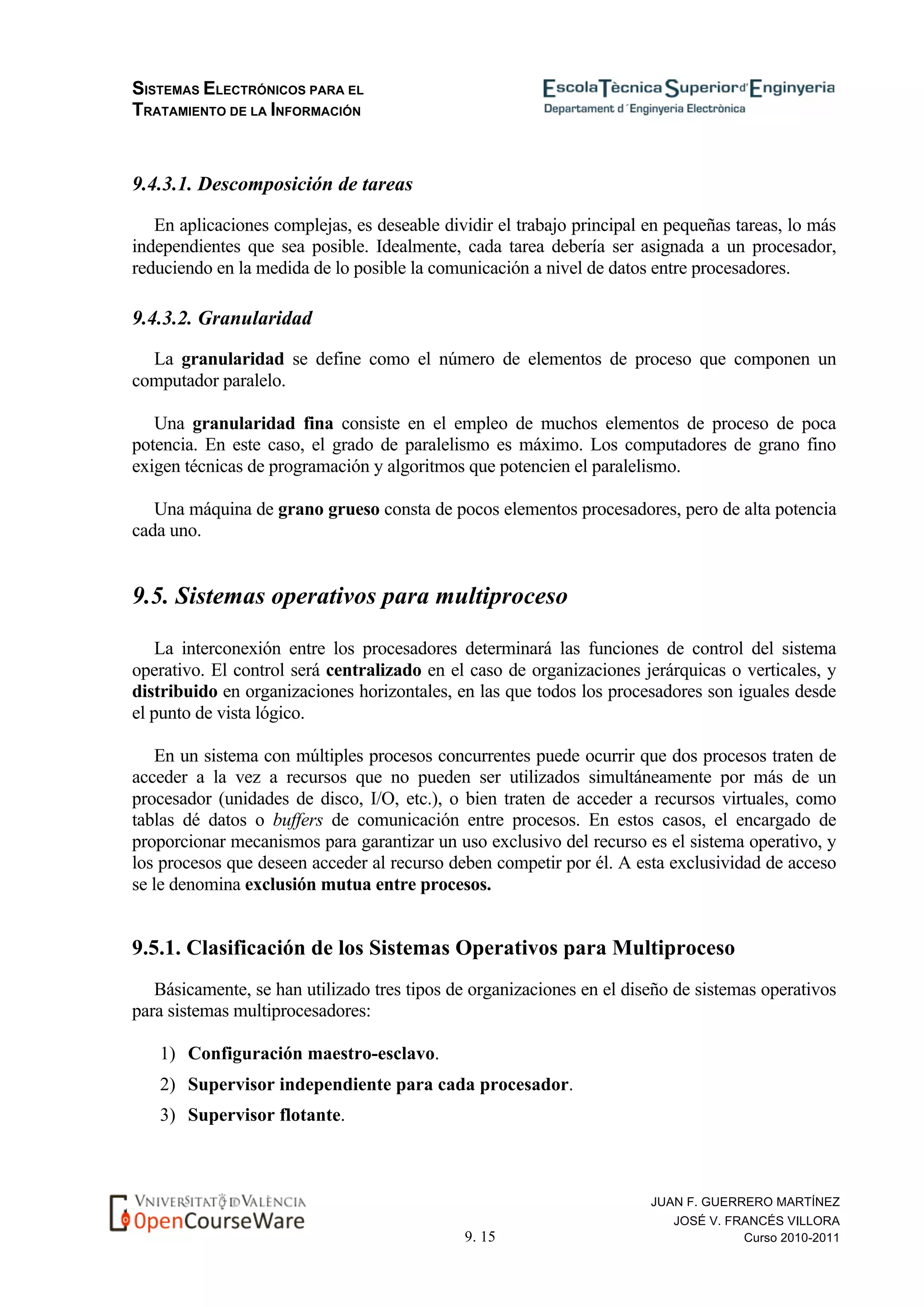 SISTEMAS ELECTRÓNICOS PARA EL
TRATAMIENTO DE LA INFORMACIÓN
9. 15
JUAN F. GUERRERO MARTÍNEZ
JOSÉ V. FRANCÉS VILLORA
Curso 2010-2011
9.4.3.1. Descomposición de tareas
En aplicaciones complejas, es deseable dividir el trabajo principal en pequeñas tareas, lo más
independientes que sea posible. Idealmente, cada tarea debería ser asignada a un procesador,
reduciendo en la medida de lo posible la comunicación a nivel de datos entre procesadores.
9.4.3.2. Granularidad
La granularidad se define como el número de elementos de proceso que componen un
computador paralelo.
Una granularidad fina consiste en el empleo de muchos elementos de proceso de poca
potencia. En este caso, el grado de paralelismo es máximo. Los computadores de grano fino
exigen técnicas de programación y algoritmos que potencien el paralelismo.
Una máquina de grano grueso consta de pocos elementos procesadores, pero de alta potencia
cada uno.
9.5. Sistemas operativos para multiproceso
La interconexión entre los procesadores determinará las funciones de control del sistema
operativo. El control será centralizado en el caso de organizaciones jerárquicas o verticales, y
distribuido en organizaciones horizontales, en las que todos los procesadores son iguales desde
el punto de vista lógico.
En un sistema con múltiples procesos concurrentes puede ocurrir que dos procesos traten de
acceder a la vez a recursos que no pueden ser utilizados simultáneamente por más de un
procesador (unidades de disco, I/O, etc.), o bien traten de acceder a recursos virtuales, como
tablas dé datos o buffers de comunicación entre procesos. En estos casos, el encargado de
proporcionar mecanismos para garantizar un uso exclusivo del recurso es el sistema operativo, y
los procesos que deseen acceder al recurso deben competir por él. A esta exclusividad de acceso
se le denomina exclusión mutua entre procesos.
9.5.1. Clasificación de los Sistemas Operativos para Multiproceso
Básicamente, se han utilizado tres tipos de organizaciones en el diseño de sistemas operativos
para sistemas multiprocesadores:
1) Configuración maestro-esclavo.
2) Supervisor independiente para cada procesador.
3) Supervisor flotante.
 