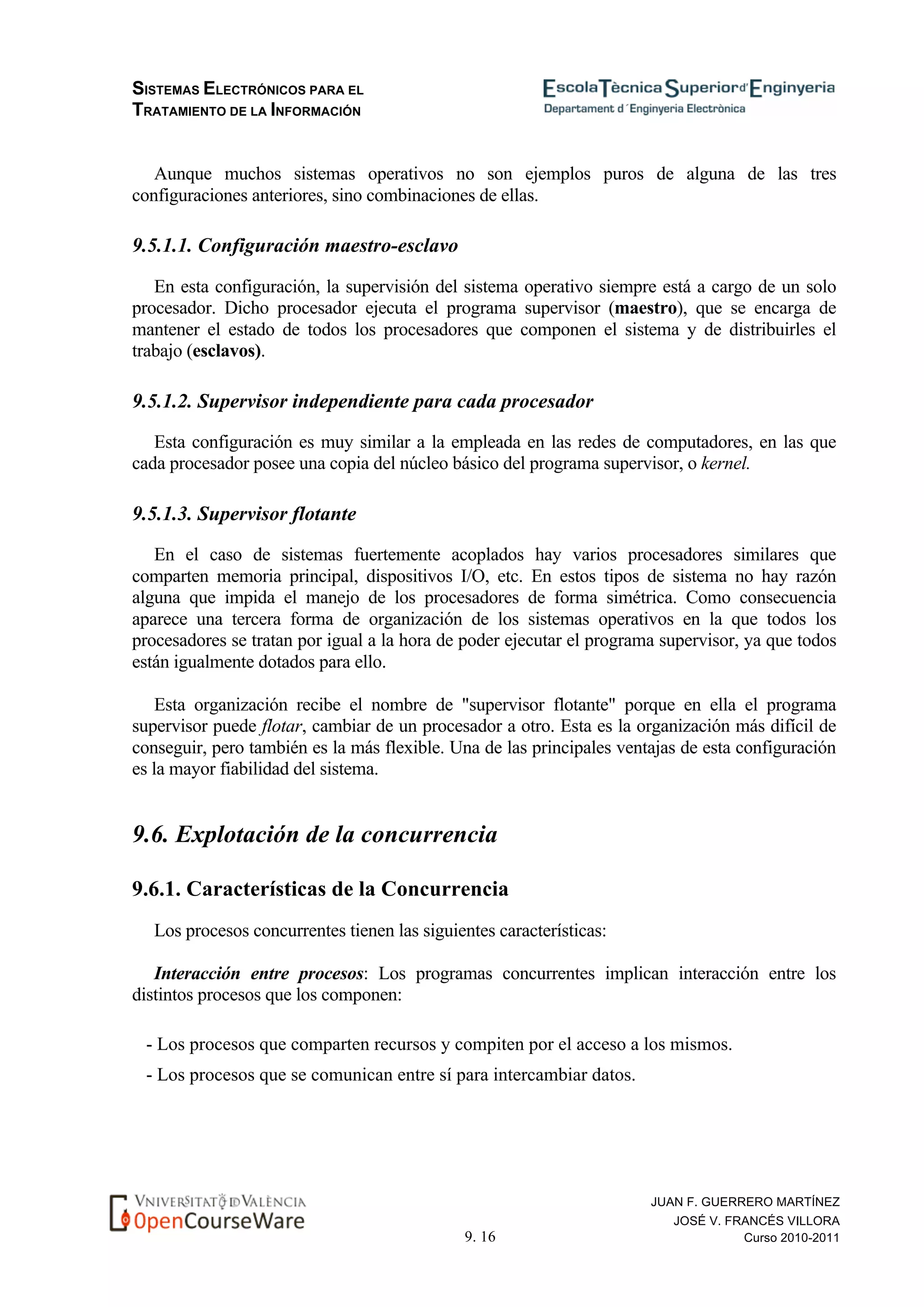 SISTEMAS ELECTRÓNICOS PARA EL
TRATAMIENTO DE LA INFORMACIÓN
9. 16
JUAN F. GUERRERO MARTÍNEZ
JOSÉ V. FRANCÉS VILLORA
Curso 2010-2011
Aunque muchos sistemas operativos no son ejemplos puros de alguna de las tres
configuraciones anteriores, sino combinaciones de ellas.
9.5.1.1. Configuración maestro-esclavo
En esta configuración, la supervisión del sistema operativo siempre está a cargo de un solo
procesador. Dicho procesador ejecuta el programa supervisor (maestro), que se encarga de
mantener el estado de todos los procesadores que componen el sistema y de distribuirles el
trabajo (esclavos).
9.5.1.2. Supervisor independiente para cada procesador
Esta configuración es muy similar a la empleada en las redes de computadores, en las que
cada procesador posee una copia del núcleo básico del programa supervisor, o kernel.
9.5.1.3. Supervisor flotante
En el caso de sistemas fuertemente acoplados hay varios procesadores similares que
comparten memoria principal, dispositivos I/O, etc. En estos tipos de sistema no hay razón
alguna que impida el manejo de los procesadores de forma simétrica. Como consecuencia
aparece una tercera forma de organización de los sistemas operativos en la que todos los
procesadores se tratan por igual a la hora de poder ejecutar el programa supervisor, ya que todos
están igualmente dotados para ello.
Esta organización recibe el nombre de "supervisor flotante" porque en ella el programa
supervisor puede flotar, cambiar de un procesador a otro. Esta es la organización más difícil de
conseguir, pero también es la más flexible. Una de las principales ventajas de esta configuración
es la mayor fiabilidad del sistema.
9.6. Explotación de la concurrencia
9.6.1. Características de la Concurrencia
Los procesos concurrentes tienen las siguientes características:
Interacción entre procesos: Los programas concurrentes implican interacción entre los
distintos procesos que los componen:
- Los procesos que comparten recursos y compiten por el acceso a los mismos.
- Los procesos que se comunican entre sí para intercambiar datos.
 