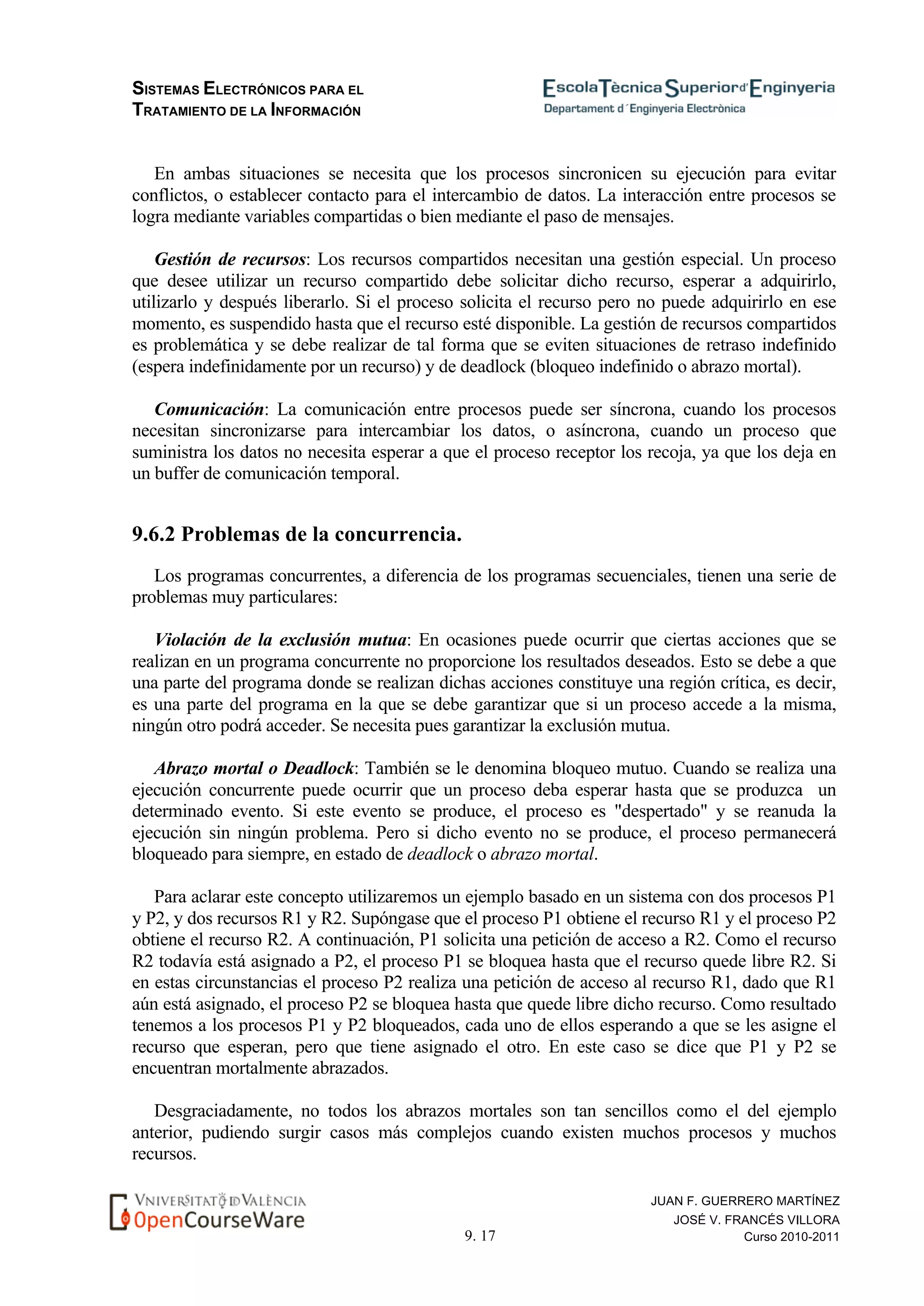 SISTEMAS ELECTRÓNICOS PARA EL
TRATAMIENTO DE LA INFORMACIÓN
9. 17
JUAN F. GUERRERO MARTÍNEZ
JOSÉ V. FRANCÉS VILLORA
Curso 2010-2011
En ambas situaciones se necesita que los procesos sincronicen su ejecución para evitar
conflictos, o establecer contacto para el intercambio de datos. La interacción entre procesos se
logra mediante variables compartidas o bien mediante el paso de mensajes.
Gestión de recursos: Los recursos compartidos necesitan una gestión especial. Un proceso
que desee utilizar un recurso compartido debe solicitar dicho recurso, esperar a adquirirlo,
utilizarlo y después liberarlo. Si el proceso solicita el recurso pero no puede adquirirlo en ese
momento, es suspendido hasta que el recurso esté disponible. La gestión de recursos compartidos
es problemática y se debe realizar de tal forma que se eviten situaciones de retraso indefinido
(espera indefinidamente por un recurso) y de deadlock (bloqueo indefinido o abrazo mortal).
Comunicación: La comunicación entre procesos puede ser síncrona, cuando los procesos
necesitan sincronizarse para intercambiar los datos, o asíncrona, cuando un proceso que
suministra los datos no necesita esperar a que el proceso receptor los recoja, ya que los deja en
un buffer de comunicación temporal.
9.6.2 Problemas de la concurrencia.
Los programas concurrentes, a diferencia de los programas secuenciales, tienen una serie de
problemas muy particulares:
Violación de la exclusión mutua: En ocasiones puede ocurrir que ciertas acciones que se
realizan en un programa concurrente no proporcione los resultados deseados. Esto se debe a que
una parte del programa donde se realizan dichas acciones constituye una región crítica, es decir,
es una parte del programa en la que se debe garantizar que si un proceso accede a la misma,
ningún otro podrá acceder. Se necesita pues garantizar la exclusión mutua.
Abrazo mortal o Deadlock: También se le denomina bloqueo mutuo. Cuando se realiza una
ejecución concurrente puede ocurrir que un proceso deba esperar hasta que se produzca un
determinado evento. Si este evento se produce, el proceso es "despertado" y se reanuda la
ejecución sin ningún problema. Pero si dicho evento no se produce, el proceso permanecerá
bloqueado para siempre, en estado de deadlock o abrazo mortal.
Para aclarar este concepto utilizaremos un ejemplo basado en un sistema con dos procesos P1
y P2, y dos recursos R1 y R2. Supóngase que el proceso P1 obtiene el recurso R1 y el proceso P2
obtiene el recurso R2. A continuación, P1 solicita una petición de acceso a R2. Como el recurso
R2 todavía está asignado a P2, el proceso P1 se bloquea hasta que el recurso quede libre R2. Si
en estas circunstancias el proceso P2 realiza una petición de acceso al recurso R1, dado que R1
aún está asignado, el proceso P2 se bloquea hasta que quede libre dicho recurso. Como resultado
tenemos a los procesos P1 y P2 bloqueados, cada uno de ellos esperando a que se les asigne el
recurso que esperan, pero que tiene asignado el otro. En este caso se dice que P1 y P2 se
encuentran mortalmente abrazados.
Desgraciadamente, no todos los abrazos mortales son tan sencillos como el del ejemplo
anterior, pudiendo surgir casos más complejos cuando existen muchos procesos y muchos
recursos.
 