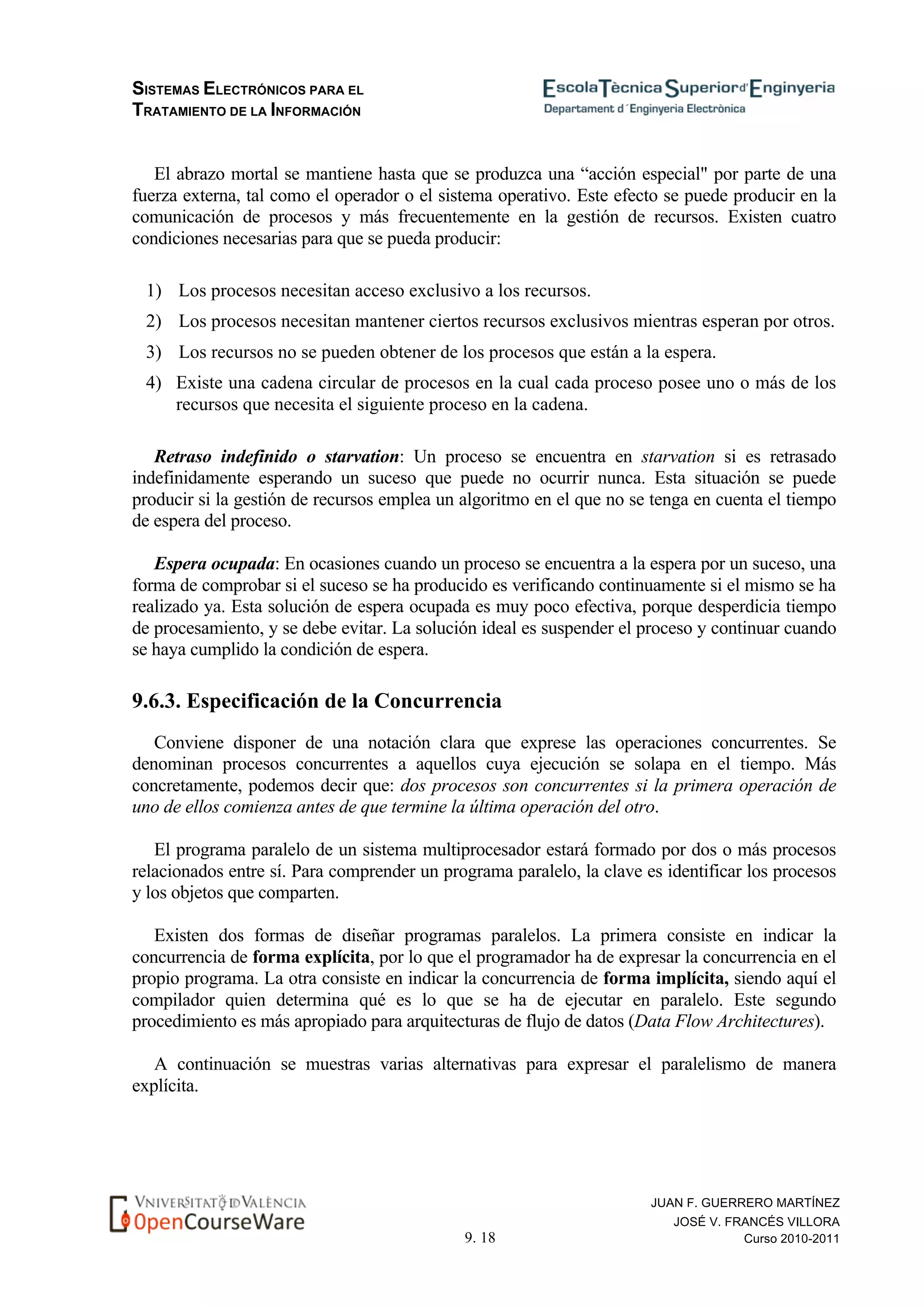 SISTEMAS ELECTRÓNICOS PARA EL
TRATAMIENTO DE LA INFORMACIÓN
9. 18
JUAN F. GUERRERO MARTÍNEZ
JOSÉ V. FRANCÉS VILLORA
Curso 2010-2011
El abrazo mortal se mantiene hasta que se produzca una “acción especial" por parte de una
fuerza externa, tal como el operador o el sistema operativo. Este efecto se puede producir en la
comunicación de procesos y más frecuentemente en la gestión de recursos. Existen cuatro
condiciones necesarias para que se pueda producir:
1) Los procesos necesitan acceso exclusivo a los recursos.
2) Los procesos necesitan mantener ciertos recursos exclusivos mientras esperan por otros.
3) Los recursos no se pueden obtener de los procesos que están a la espera.
4) Existe una cadena circular de procesos en la cual cada proceso posee uno o más de los
recursos que necesita el siguiente proceso en la cadena.
Retraso indefinido o starvation: Un proceso se encuentra en starvation si es retrasado
indefinidamente esperando un suceso que puede no ocurrir nunca. Esta situación se puede
producir si la gestión de recursos emplea un algoritmo en el que no se tenga en cuenta el tiempo
de espera del proceso.
Espera ocupada: En ocasiones cuando un proceso se encuentra a la espera por un suceso, una
forma de comprobar si el suceso se ha producido es verificando continuamente si el mismo se ha
realizado ya. Esta solución de espera ocupada es muy poco efectiva, porque desperdicia tiempo
de procesamiento, y se debe evitar. La solución ideal es suspender el proceso y continuar cuando
se haya cumplido la condición de espera.
9.6.3. Especificación de la Concurrencia
Conviene disponer de una notación clara que exprese las operaciones concurrentes. Se
denominan procesos concurrentes a aquellos cuya ejecución se solapa en el tiempo. Más
concretamente, podemos decir que: dos procesos son concurrentes si la primera operación de
uno de ellos comienza antes de que termine la última operación del otro.
El programa paralelo de un sistema multiprocesador estará formado por dos o más procesos
relacionados entre sí. Para comprender un programa paralelo, la clave es identificar los procesos
y los objetos que comparten.
Existen dos formas de diseñar programas paralelos. La primera consiste en indicar la
concurrencia de forma explícita, por lo que el programador ha de expresar la concurrencia en el
propio programa. La otra consiste en indicar la concurrencia de forma implícita, siendo aquí el
compilador quien determina qué es lo que se ha de ejecutar en paralelo. Este segundo
procedimiento es más apropiado para arquitecturas de flujo de datos (Data Flow Architectures).
A continuación se muestras varias alternativas para expresar el paralelismo de manera
explícita.
 
