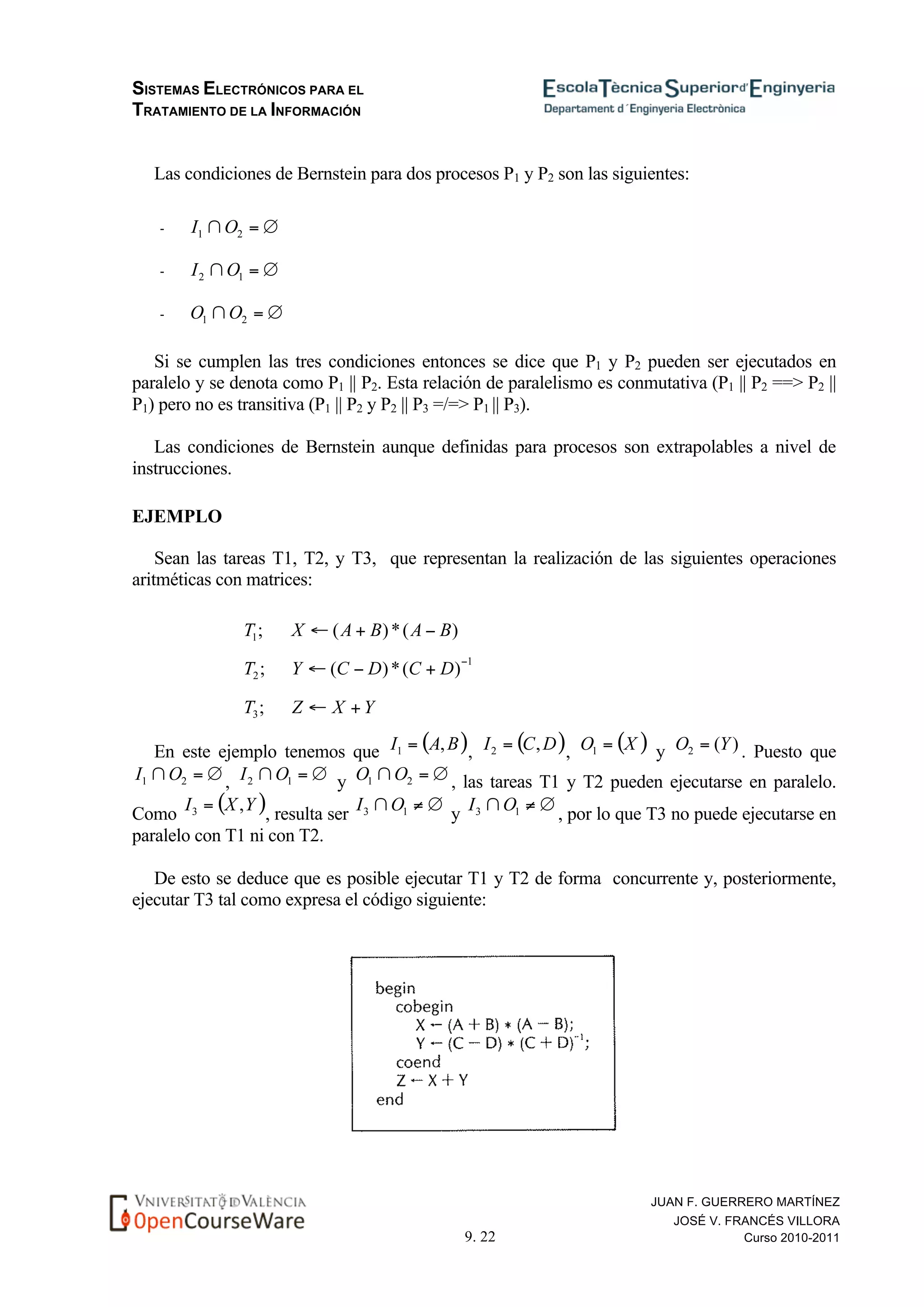 SISTEMAS ELECTRÓNICOS PARA EL
TRATAMIENTO DE LA INFORMACIÓN
9. 22
JUAN F. GUERRERO MARTÍNEZ
JOSÉ V. FRANCÉS VILLORA
Curso 2010-2011
Las condiciones de Bernstein para dos procesos P1 y P2 son las siguientes:
-
-
-
Si se cumplen las tres condiciones entonces se dice que P1 y P2 pueden ser ejecutados en
paralelo y se denota como P1 || P2. Esta relación de paralelismo es conmutativa (P1 || P2 ==> P2 ||
P1) pero no es transitiva (P1 || P2 y P2 || P3 =/=> P1 || P3).
Las condiciones de Bernstein aunque definidas para procesos son extrapolables a nivel de
instrucciones.
EJEMPLO
Sean las tareas T1, T2, y T3, que representan la realización de las siguientes operaciones
aritméticas con matrices:
En este ejemplo tenemos que , , y . Puesto que
, y , las tareas T1 y T2 pueden ejecutarse en paralelo.
Como , resulta ser y , por lo que T3 no puede ejecutarse en
paralelo con T1 ni con T2.
De esto se deduce que es posible ejecutar T1 y T2 de forma concurrente y, posteriormente,
ejecutar T3 tal como expresa el código siguiente:
 