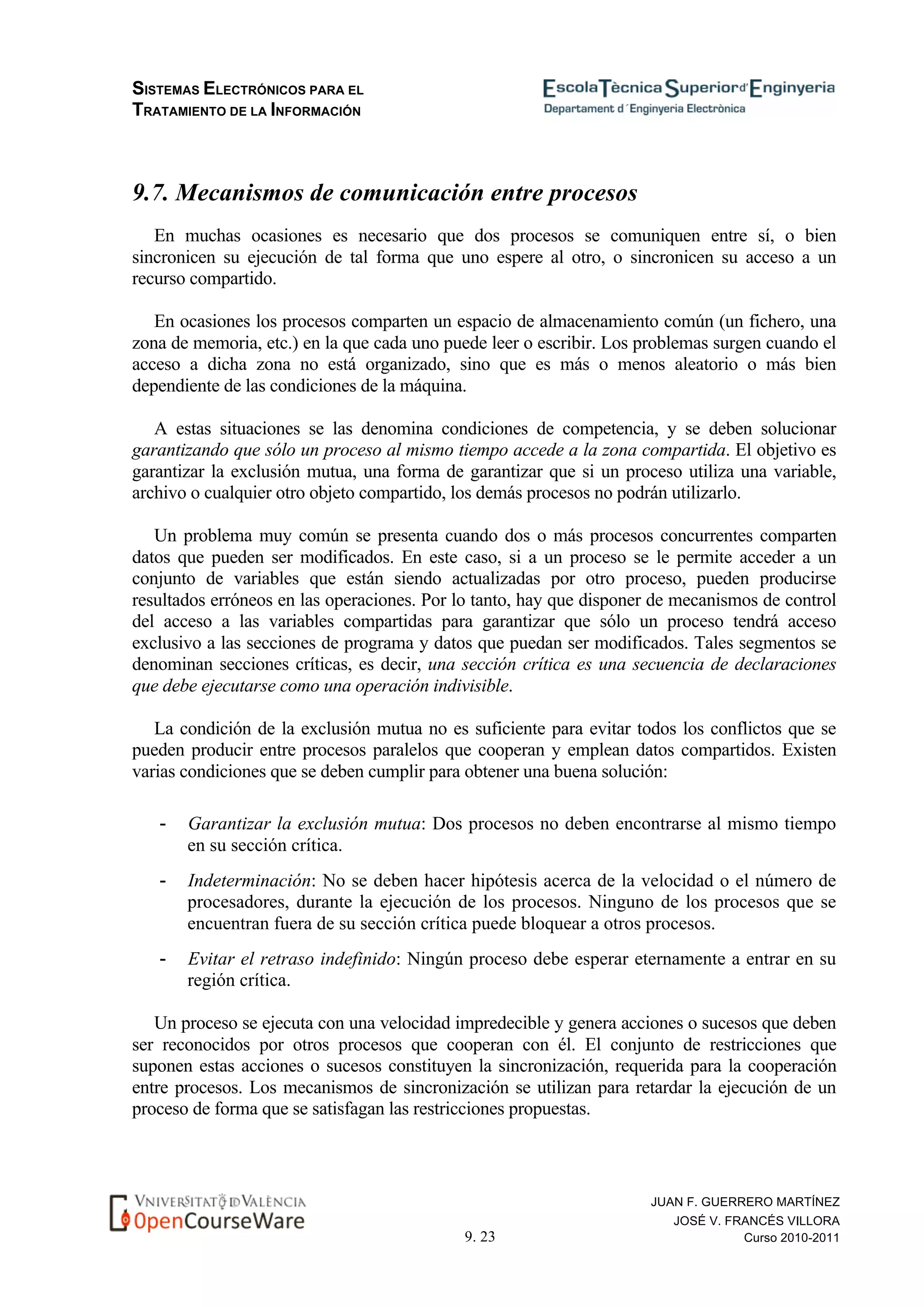 SISTEMAS ELECTRÓNICOS PARA EL
TRATAMIENTO DE LA INFORMACIÓN
9. 23
JUAN F. GUERRERO MARTÍNEZ
JOSÉ V. FRANCÉS VILLORA
Curso 2010-2011
9.7. Mecanismos de comunicación entre procesos
En muchas ocasiones es necesario que dos procesos se comuniquen entre sí, o bien
sincronicen su ejecución de tal forma que uno espere al otro, o sincronicen su acceso a un
recurso compartido.
En ocasiones los procesos comparten un espacio de almacenamiento común (un fichero, una
zona de memoria, etc.) en la que cada uno puede leer o escribir. Los problemas surgen cuando el
acceso a dicha zona no está organizado, sino que es más o menos aleatorio o más bien
dependiente de las condiciones de la máquina.
A estas situaciones se las denomina condiciones de competencia, y se deben solucionar
garantizando que sólo un proceso al mismo tiempo accede a la zona compartida. El objetivo es
garantizar la exclusión mutua, una forma de garantizar que si un proceso utiliza una variable,
archivo o cualquier otro objeto compartido, los demás procesos no podrán utilizarlo.
Un problema muy común se presenta cuando dos o más procesos concurrentes comparten
datos que pueden ser modificados. En este caso, si a un proceso se le permite acceder a un
conjunto de variables que están siendo actualizadas por otro proceso, pueden producirse
resultados erróneos en las operaciones. Por lo tanto, hay que disponer de mecanismos de control
del acceso a las variables compartidas para garantizar que sólo un proceso tendrá acceso
exclusivo a las secciones de programa y datos que puedan ser modificados. Tales segmentos se
denominan secciones críticas, es decir, una sección crítica es una secuencia de declaraciones
que debe ejecutarse como una operación indivisible.
La condición de la exclusión mutua no es suficiente para evitar todos los conflictos que se
pueden producir entre procesos paralelos que cooperan y emplean datos compartidos. Existen
varias condiciones que se deben cumplir para obtener una buena solución:
- Garantizar la exclusión mutua: Dos procesos no deben encontrarse al mismo tiempo
en su sección crítica.
- Indeterminación: No se deben hacer hipótesis acerca de la velocidad o el número de
procesadores, durante la ejecución de los procesos. Ninguno de los procesos que se
encuentran fuera de su sección crítica puede bloquear a otros procesos.
- Evitar el retraso indefinido: Ningún proceso debe esperar eternamente a entrar en su
región crítica.
Un proceso se ejecuta con una velocidad impredecible y genera acciones o sucesos que deben
ser reconocidos por otros procesos que cooperan con él. El conjunto de restricciones que
suponen estas acciones o sucesos constituyen la sincronización, requerida para la cooperación
entre procesos. Los mecanismos de sincronización se utilizan para retardar la ejecución de un
proceso de forma que se satisfagan las restricciones propuestas.
 