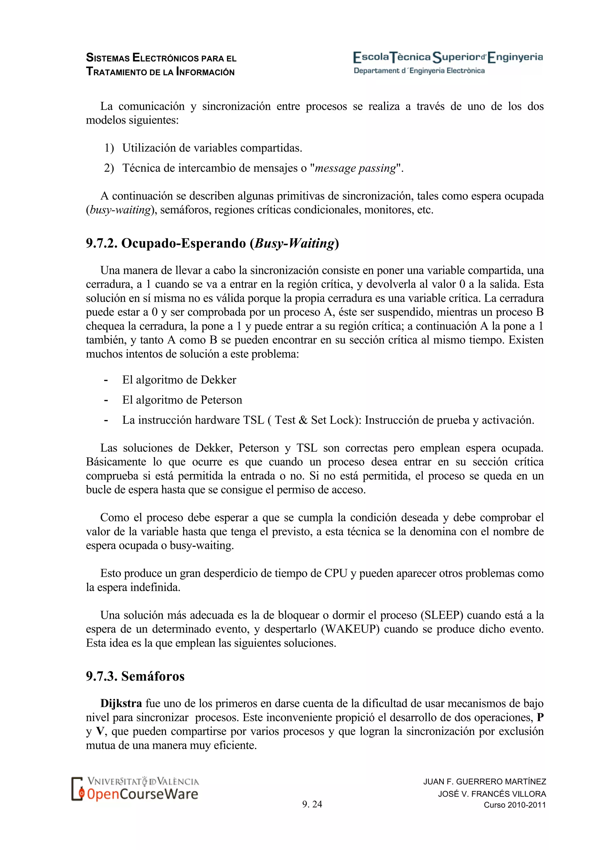 SISTEMAS ELECTRÓNICOS PARA EL
TRATAMIENTO DE LA INFORMACIÓN
9. 24
JUAN F. GUERRERO MARTÍNEZ
JOSÉ V. FRANCÉS VILLORA
Curso 2010-2011
La comunicación y sincronización entre procesos se realiza a través de uno de los dos
modelos siguientes:
1) Utilización de variables compartidas.
2) Técnica de intercambio de mensajes o "message passing".
A continuación se describen algunas primitivas de sincronización, tales como espera ocupada
(busy-waiting), semáforos, regiones críticas condicionales, monitores, etc.
9.7.2. Ocupado-Esperando (Busy-Waiting)
Una manera de llevar a cabo la sincronización consiste en poner una variable compartida, una
cerradura, a 1 cuando se va a entrar en la región crítica, y devolverla al valor 0 a la salida. Esta
solución en sí misma no es válida porque la propia cerradura es una variable crítica. La cerradura
puede estar a 0 y ser comprobada por un proceso A, éste ser suspendido, mientras un proceso B
chequea la cerradura, la pone a 1 y puede entrar a su región crítica; a continuación A la pone a 1
también, y tanto A como B se pueden encontrar en su sección crítica al mismo tiempo. Existen
muchos intentos de solución a este problema:
- El algoritmo de Dekker
- El algoritmo de Peterson
- La instrucción hardware TSL ( Test & Set Lock): Instrucción de prueba y activación.
Las soluciones de Dekker, Peterson y TSL son correctas pero emplean espera ocupada.
Básicamente lo que ocurre es que cuando un proceso desea entrar en su sección crítica
comprueba si está permitida la entrada o no. Si no está permitida, el proceso se queda en un
bucle de espera hasta que se consigue el permiso de acceso.
Como el proceso debe esperar a que se cumpla la condición deseada y debe comprobar el
valor de la variable hasta que tenga el previsto, a esta técnica se la denomina con el nombre de
espera ocupada o busy-waiting.
Esto produce un gran desperdicio de tiempo de CPU y pueden aparecer otros problemas como
la espera indefinida.
Una solución más adecuada es la de bloquear o dormir el proceso (SLEEP) cuando está a la
espera de un determinado evento, y despertarlo (WAKEUP) cuando se produce dicho evento.
Esta idea es la que emplean las siguientes soluciones.
9.7.3. Semáforos
Dijkstra fue uno de los primeros en darse cuenta de la dificultad de usar mecanismos de bajo
nivel para sincronizar procesos. Este inconveniente propició el desarrollo de dos operaciones, P
y V, que pueden compartirse por varios procesos y que logran la sincronización por exclusión
mutua de una manera muy eficiente.
 