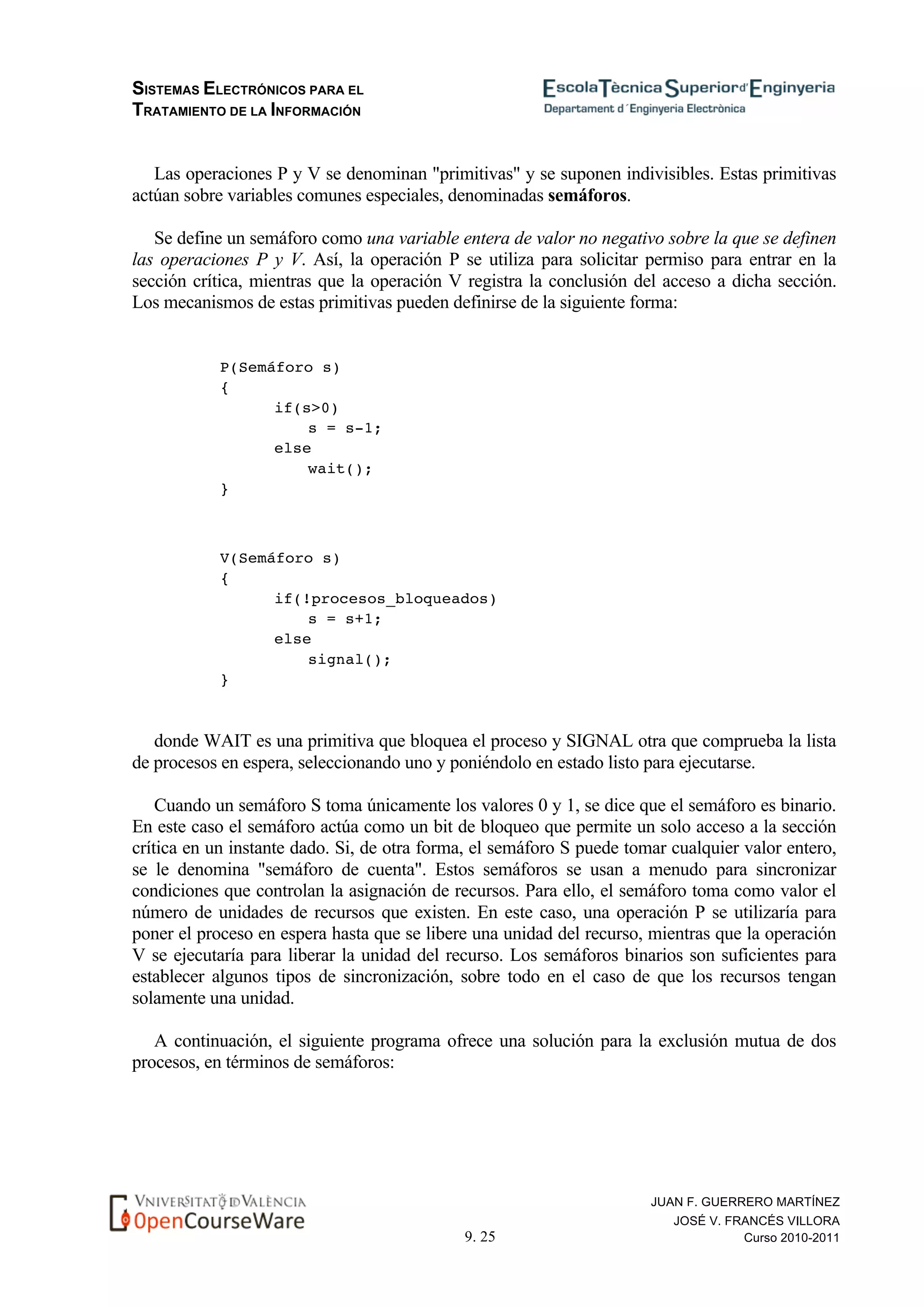 SISTEMAS ELECTRÓNICOS PARA EL
TRATAMIENTO DE LA INFORMACIÓN
9. 25
JUAN F. GUERRERO MARTÍNEZ
JOSÉ V. FRANCÉS VILLORA
Curso 2010-2011
Las operaciones P y V se denominan "primitivas" y se suponen indivisibles. Estas primitivas
actúan sobre variables comunes especiales, denominadas semáforos.
Se define un semáforo como una variable entera de valor no negativo sobre la que se definen
las operaciones P y V. Así, la operación P se utiliza para solicitar permiso para entrar en la
sección crítica, mientras que la operación V registra la conclusión del acceso a dicha sección.
Los mecanismos de estas primitivas pueden definirse de la siguiente forma:
P(Semáforo s)
{
if(s>0)
s = s-1;
else
wait();
}
V(Semáforo s)
{
if(!procesos_bloqueados)
s = s+1;
else
signal();
}
donde WAIT es una primitiva que bloquea el proceso y SIGNAL otra que comprueba la lista
de procesos en espera, seleccionando uno y poniéndolo en estado listo para ejecutarse.
Cuando un semáforo S toma únicamente los valores 0 y 1, se dice que el semáforo es binario.
En este caso el semáforo actúa como un bit de bloqueo que permite un solo acceso a la sección
crítica en un instante dado. Si, de otra forma, el semáforo S puede tomar cualquier valor entero,
se le denomina "semáforo de cuenta". Estos semáforos se usan a menudo para sincronizar
condiciones que controlan la asignación de recursos. Para ello, el semáforo toma como valor el
número de unidades de recursos que existen. En este caso, una operación P se utilizaría para
poner el proceso en espera hasta que se libere una unidad del recurso, mientras que la operación
V se ejecutaría para liberar la unidad del recurso. Los semáforos binarios son suficientes para
establecer algunos tipos de sincronización, sobre todo en el caso de que los recursos tengan
solamente una unidad.
A continuación, el siguiente programa ofrece una solución para la exclusión mutua de dos
procesos, en términos de semáforos:
 