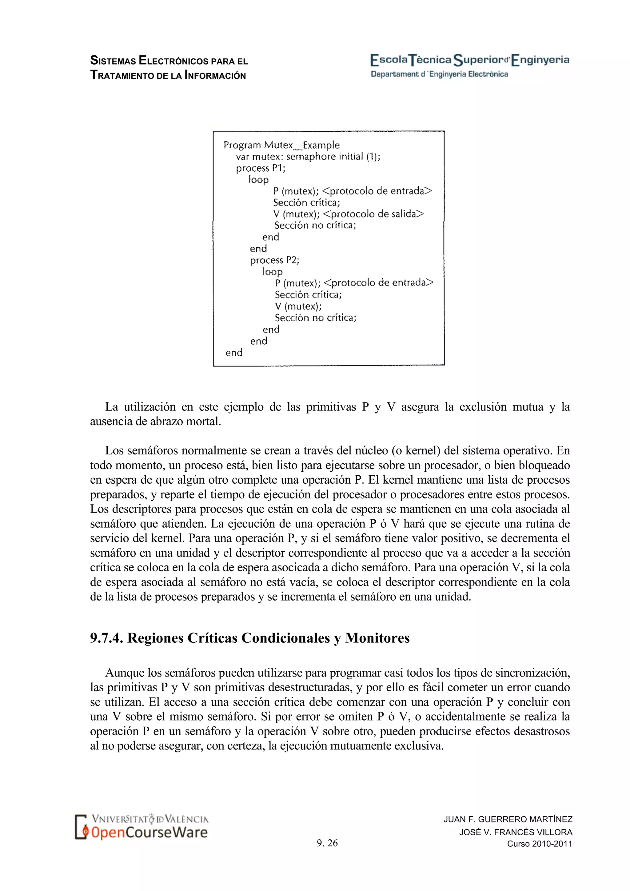 SISTEMAS ELECTRÓNICOS PARA EL
TRATAMIENTO DE LA INFORMACIÓN
9. 26
JUAN F. GUERRERO MARTÍNEZ
JOSÉ V. FRANCÉS VILLORA
Curso 2010-2011
La utilización en este ejemplo de las primitivas P y V asegura la exclusión mutua y la
ausencia de abrazo mortal.
Los semáforos normalmente se crean a través del núcleo (o kernel) del sistema operativo. En
todo momento, un proceso está, bien listo para ejecutarse sobre un procesador, o bien bloqueado
en espera de que algún otro complete una operación P. El kernel mantiene una lista de procesos
preparados, y reparte el tiempo de ejecución del procesador o procesadores entre estos procesos.
Los descriptores para procesos que están en cola de espera se mantienen en una cola asociada al
semáforo que atienden. La ejecución de una operación P ó V hará que se ejecute una rutina de
servicio del kernel. Para una operación P, y si el semáforo tiene valor positivo, se decrementa el
semáforo en una unidad y el descriptor correspondiente al proceso que va a acceder a la sección
crítica se coloca en la cola de espera asocicada a dicho semáforo. Para una operación V, si la cola
de espera asociada al semáforo no está vacía, se coloca el descriptor correspondiente en la cola
de la lista de procesos preparados y se incrementa el semáforo en una unidad.
9.7.4. Regiones Críticas Condicionales y Monitores
Aunque los semáforos pueden utilizarse para programar casi todos los tipos de sincronización,
las primitivas P y V son primitivas desestructuradas, y por ello es fácil cometer un error cuando
se utilizan. El acceso a una sección crítica debe comenzar con una operación P y concluir con
una V sobre el mismo semáforo. Si por error se omiten P ó V, o accidentalmente se realiza la
operación P en un semáforo y la operación V sobre otro, pueden producirse efectos desastrosos
al no poderse asegurar, con certeza, la ejecución mutuamente exclusiva.
 
