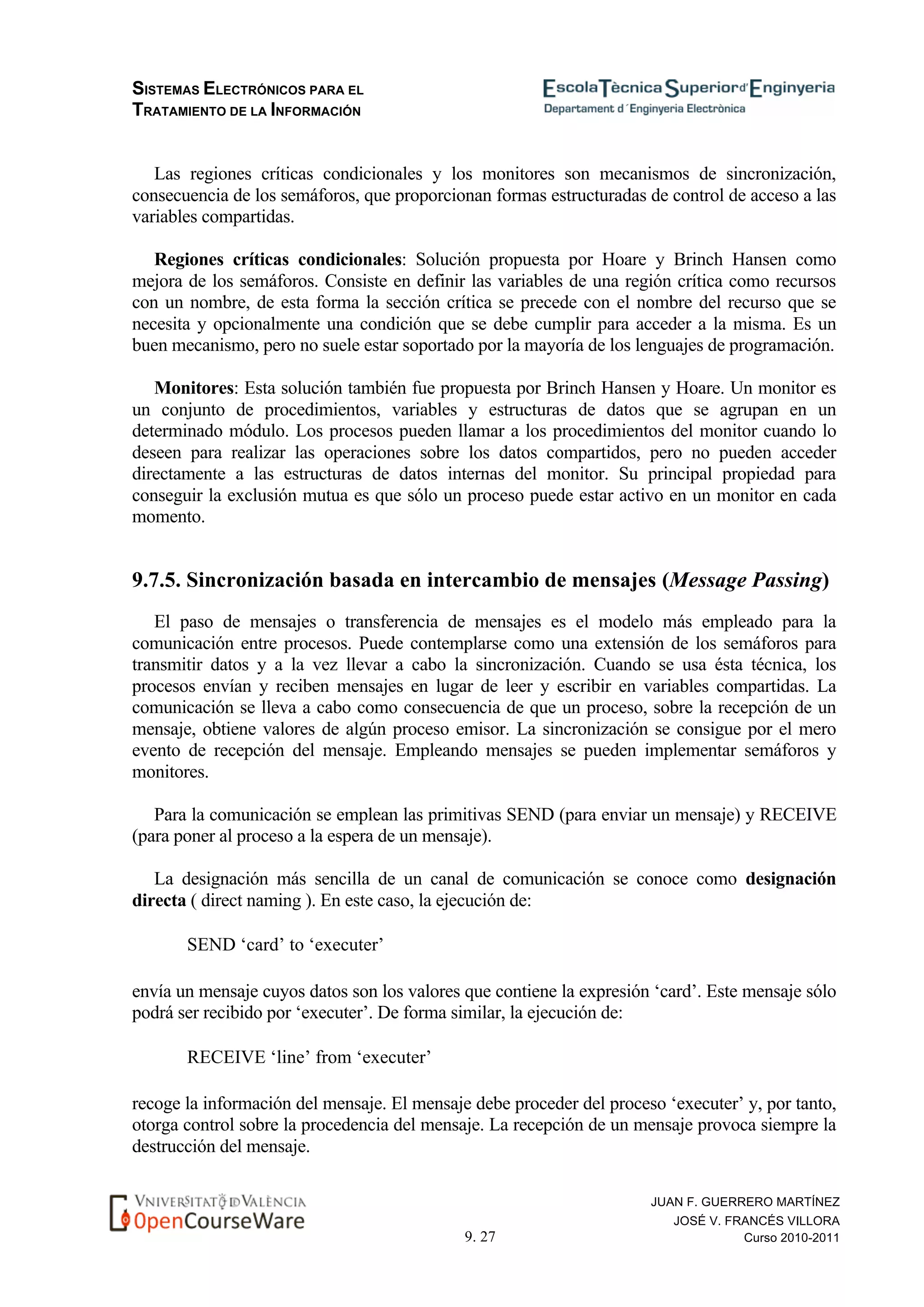 SISTEMAS ELECTRÓNICOS PARA EL
TRATAMIENTO DE LA INFORMACIÓN
9. 27
JUAN F. GUERRERO MARTÍNEZ
JOSÉ V. FRANCÉS VILLORA
Curso 2010-2011
Las regiones críticas condicionales y los monitores son mecanismos de sincronización,
consecuencia de los semáforos, que proporcionan formas estructuradas de control de acceso a las
variables compartidas.
Regiones críticas condicionales: Solución propuesta por Hoare y Brinch Hansen como
mejora de los semáforos. Consiste en definir las variables de una región crítica como recursos
con un nombre, de esta forma la sección crítica se precede con el nombre del recurso que se
necesita y opcionalmente una condición que se debe cumplir para acceder a la misma. Es un
buen mecanismo, pero no suele estar soportado por la mayoría de los lenguajes de programación.
Monitores: Esta solución también fue propuesta por Brinch Hansen y Hoare. Un monitor es
un conjunto de procedimientos, variables y estructuras de datos que se agrupan en un
determinado módulo. Los procesos pueden llamar a los procedimientos del monitor cuando lo
deseen para realizar las operaciones sobre los datos compartidos, pero no pueden acceder
directamente a las estructuras de datos internas del monitor. Su principal propiedad para
conseguir la exclusión mutua es que sólo un proceso puede estar activo en un monitor en cada
momento.
9.7.5. Sincronización basada en intercambio de mensajes (Message Passing)
El paso de mensajes o transferencia de mensajes es el modelo más empleado para la
comunicación entre procesos. Puede contemplarse como una extensión de los semáforos para
transmitir datos y a la vez llevar a cabo la sincronización. Cuando se usa ésta técnica, los
procesos envían y reciben mensajes en lugar de leer y escribir en variables compartidas. La
comunicación se lleva a cabo como consecuencia de que un proceso, sobre la recepción de un
mensaje, obtiene valores de algún proceso emisor. La sincronización se consigue por el mero
evento de recepción del mensaje. Empleando mensajes se pueden implementar semáforos y
monitores.
Para la comunicación se emplean las primitivas SEND (para enviar un mensaje) y RECEIVE
(para poner al proceso a la espera de un mensaje).
La designación más sencilla de un canal de comunicación se conoce como designación
directa ( direct naming ). En este caso, la ejecución de:
SEND ‘card’ to ‘executer’
envía un mensaje cuyos datos son los valores que contiene la expresión ‘card’. Este mensaje sólo
podrá ser recibido por ‘executer’. De forma similar, la ejecución de:
RECEIVE ‘line’ from ‘executer’
recoge la información del mensaje. El mensaje debe proceder del proceso ‘executer’ y, por tanto,
otorga control sobre la procedencia del mensaje. La recepción de un mensaje provoca siempre la
destrucción del mensaje.
 