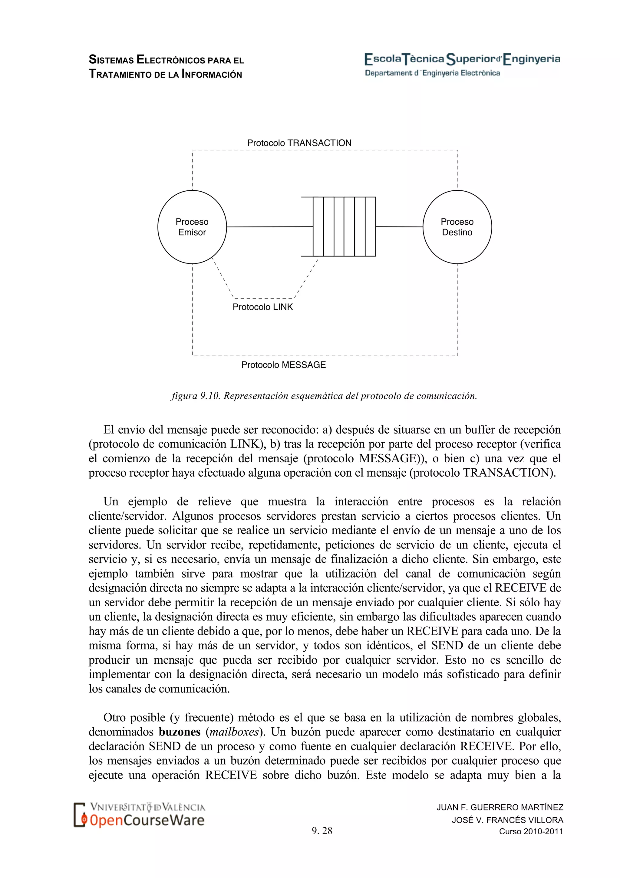 SISTEMAS ELECTRÓNICOS PARA EL
TRATAMIENTO DE LA INFORMACIÓN
9. 28
JUAN F. GUERRERO MARTÍNEZ
JOSÉ V. FRANCÉS VILLORA
Curso 2010-2011
figura 9.10. Representación esquemática del protocolo de comunicación.
El envío del mensaje puede ser reconocido: a) después de situarse en un buffer de recepción
(protocolo de comunicación LINK), b) tras la recepción por parte del proceso receptor (verifica
el comienzo de la recepción del mensaje (protocolo MESSAGE)), o bien c) una vez que el
proceso receptor haya efectuado alguna operación con el mensaje (protocolo TRANSACTION).
Un ejemplo de relieve que muestra la interacción entre procesos es la relación
cliente/servidor. Algunos procesos servidores prestan servicio a ciertos procesos clientes. Un
cliente puede solicitar que se realice un servicio mediante el envío de un mensaje a uno de los
servidores. Un servidor recibe, repetidamente, peticiones de servicio de un cliente, ejecuta el
servicio y, si es necesario, envía un mensaje de finalización a dicho cliente. Sin embargo, este
ejemplo también sirve para mostrar que la utilización del canal de comunicación según
designación directa no siempre se adapta a la interacción cliente/servidor, ya que el RECEIVE de
un servidor debe permitir la recepción de un mensaje enviado por cualquier cliente. Si sólo hay
un cliente, la designación directa es muy eficiente, sin embargo las dificultades aparecen cuando
hay más de un cliente debido a que, por lo menos, debe haber un RECEIVE para cada uno. De la
misma forma, si hay más de un servidor, y todos son idénticos, el SEND de un cliente debe
producir un mensaje que pueda ser recibido por cualquier servidor. Esto no es sencillo de
implementar con la designación directa, será necesario un modelo más sofisticado para definir
los canales de comunicación.
Otro posible (y frecuente) método es el que se basa en la utilización de nombres globales,
denominados buzones (mailboxes). Un buzón puede aparecer como destinatario en cualquier
declaración SEND de un proceso y como fuente en cualquier declaración RECEIVE. Por ello,
los mensajes enviados a un buzón determinado puede ser recibidos por cualquier proceso que
ejecute una operación RECEIVE sobre dicho buzón. Este modelo se adapta muy bien a la
 