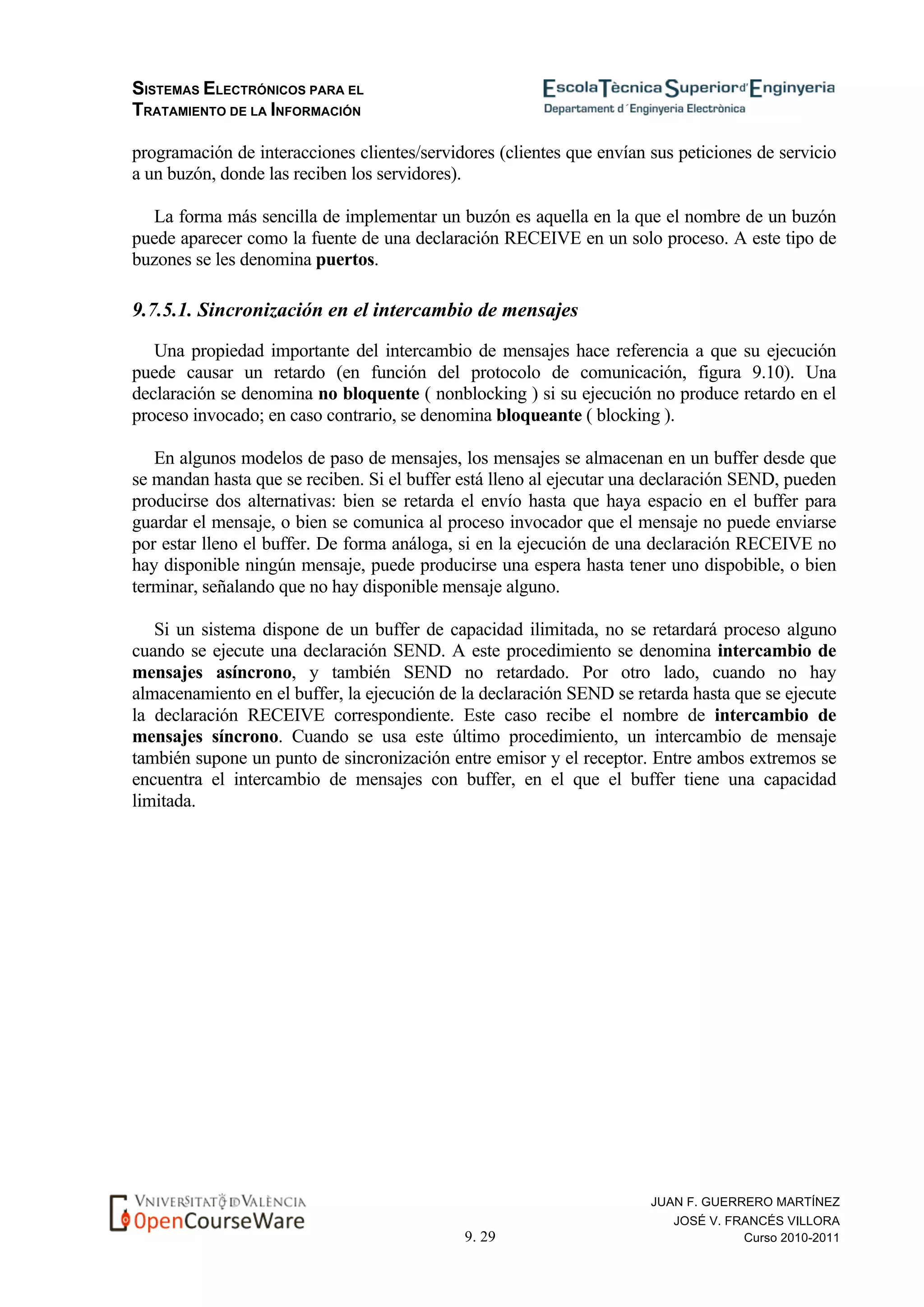 SISTEMAS ELECTRÓNICOS PARA EL
TRATAMIENTO DE LA INFORMACIÓN
9. 29
JUAN F. GUERRERO MARTÍNEZ
JOSÉ V. FRANCÉS VILLORA
Curso 2010-2011
programación de interacciones clientes/servidores (clientes que envían sus peticiones de servicio
a un buzón, donde las reciben los servidores).
La forma más sencilla de implementar un buzón es aquella en la que el nombre de un buzón
puede aparecer como la fuente de una declaración RECEIVE en un solo proceso. A este tipo de
buzones se les denomina puertos.
9.7.5.1. Sincronización en el intercambio de mensajes
Una propiedad importante del intercambio de mensajes hace referencia a que su ejecución
puede causar un retardo (en función del protocolo de comunicación, figura 9.10). Una
declaración se denomina no bloquente ( nonblocking ) si su ejecución no produce retardo en el
proceso invocado; en caso contrario, se denomina bloqueante ( blocking ).
En algunos modelos de paso de mensajes, los mensajes se almacenan en un buffer desde que
se mandan hasta que se reciben. Si el buffer está lleno al ejecutar una declaración SEND, pueden
producirse dos alternativas: bien se retarda el envío hasta que haya espacio en el buffer para
guardar el mensaje, o bien se comunica al proceso invocador que el mensaje no puede enviarse
por estar lleno el buffer. De forma análoga, si en la ejecución de una declaración RECEIVE no
hay disponible ningún mensaje, puede producirse una espera hasta tener uno dispobible, o bien
terminar, señalando que no hay disponible mensaje alguno.
Si un sistema dispone de un buffer de capacidad ilimitada, no se retardará proceso alguno
cuando se ejecute una declaración SEND. A este procedimiento se denomina intercambio de
mensajes asíncrono, y también SEND no retardado. Por otro lado, cuando no hay
almacenamiento en el buffer, la ejecución de la declaración SEND se retarda hasta que se ejecute
la declaración RECEIVE correspondiente. Este caso recibe el nombre de intercambio de
mensajes síncrono. Cuando se usa este último procedimiento, un intercambio de mensaje
también supone un punto de sincronización entre emisor y el receptor. Entre ambos extremos se
encuentra el intercambio de mensajes con buffer, en el que el buffer tiene una capacidad
limitada.
 