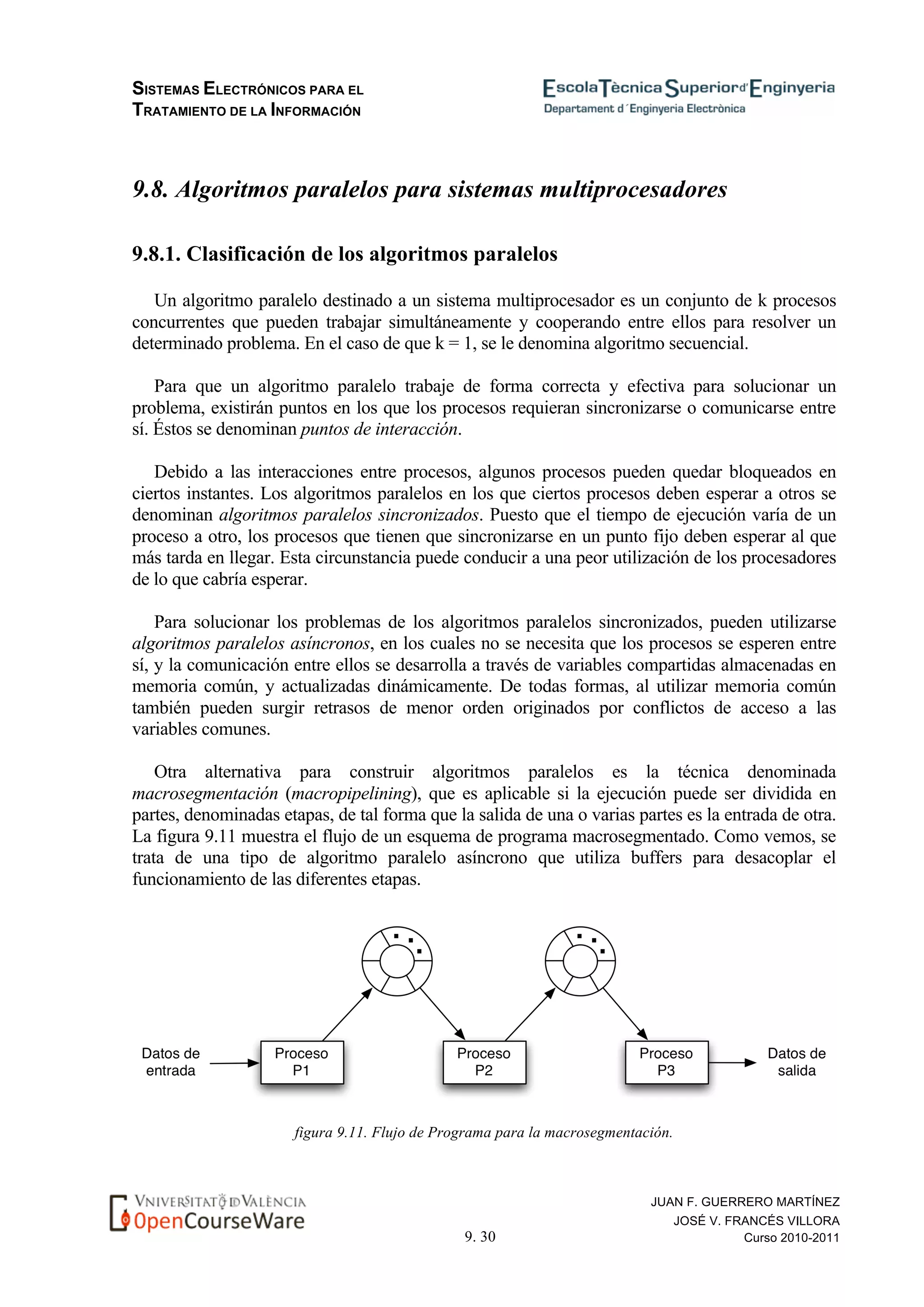 SISTEMAS ELECTRÓNICOS PARA EL
TRATAMIENTO DE LA INFORMACIÓN
9. 30
JUAN F. GUERRERO MARTÍNEZ
JOSÉ V. FRANCÉS VILLORA
Curso 2010-2011
9.8. Algoritmos paralelos para sistemas multiprocesadores
9.8.1. Clasificación de los algoritmos paralelos
Un algoritmo paralelo destinado a un sistema multiprocesador es un conjunto de k procesos
concurrentes que pueden trabajar simultáneamente y cooperando entre ellos para resolver un
determinado problema. En el caso de que k = 1, se le denomina algoritmo secuencial.
Para que un algoritmo paralelo trabaje de forma correcta y efectiva para solucionar un
problema, existirán puntos en los que los procesos requieran sincronizarse o comunicarse entre
sí. Éstos se denominan puntos de interacción.
Debido a las interacciones entre procesos, algunos procesos pueden quedar bloqueados en
ciertos instantes. Los algoritmos paralelos en los que ciertos procesos deben esperar a otros se
denominan algoritmos paralelos sincronizados. Puesto que el tiempo de ejecución varía de un
proceso a otro, los procesos que tienen que sincronizarse en un punto fijo deben esperar al que
más tarda en llegar. Esta circunstancia puede conducir a una peor utilización de los procesadores
de lo que cabría esperar.
Para solucionar los problemas de los algoritmos paralelos sincronizados, pueden utilizarse
algoritmos paralelos asíncronos, en los cuales no se necesita que los procesos se esperen entre
sí, y la comunicación entre ellos se desarrolla a través de variables compartidas almacenadas en
memoria común, y actualizadas dinámicamente. De todas formas, al utilizar memoria común
también pueden surgir retrasos de menor orden originados por conflictos de acceso a las
variables comunes.
Otra alternativa para construir algoritmos paralelos es la técnica denominada
macrosegmentación (macropipelining), que es aplicable si la ejecución puede ser dividida en
partes, denominadas etapas, de tal forma que la salida de una o varias partes es la entrada de otra.
La figura 9.11 muestra el flujo de un esquema de programa macrosegmentado. Como vemos, se
trata de una tipo de algoritmo paralelo asíncrono que utiliza buffers para desacoplar el
funcionamiento de las diferentes etapas.
figura 9.11. Flujo de Programa para la macrosegmentación.
 