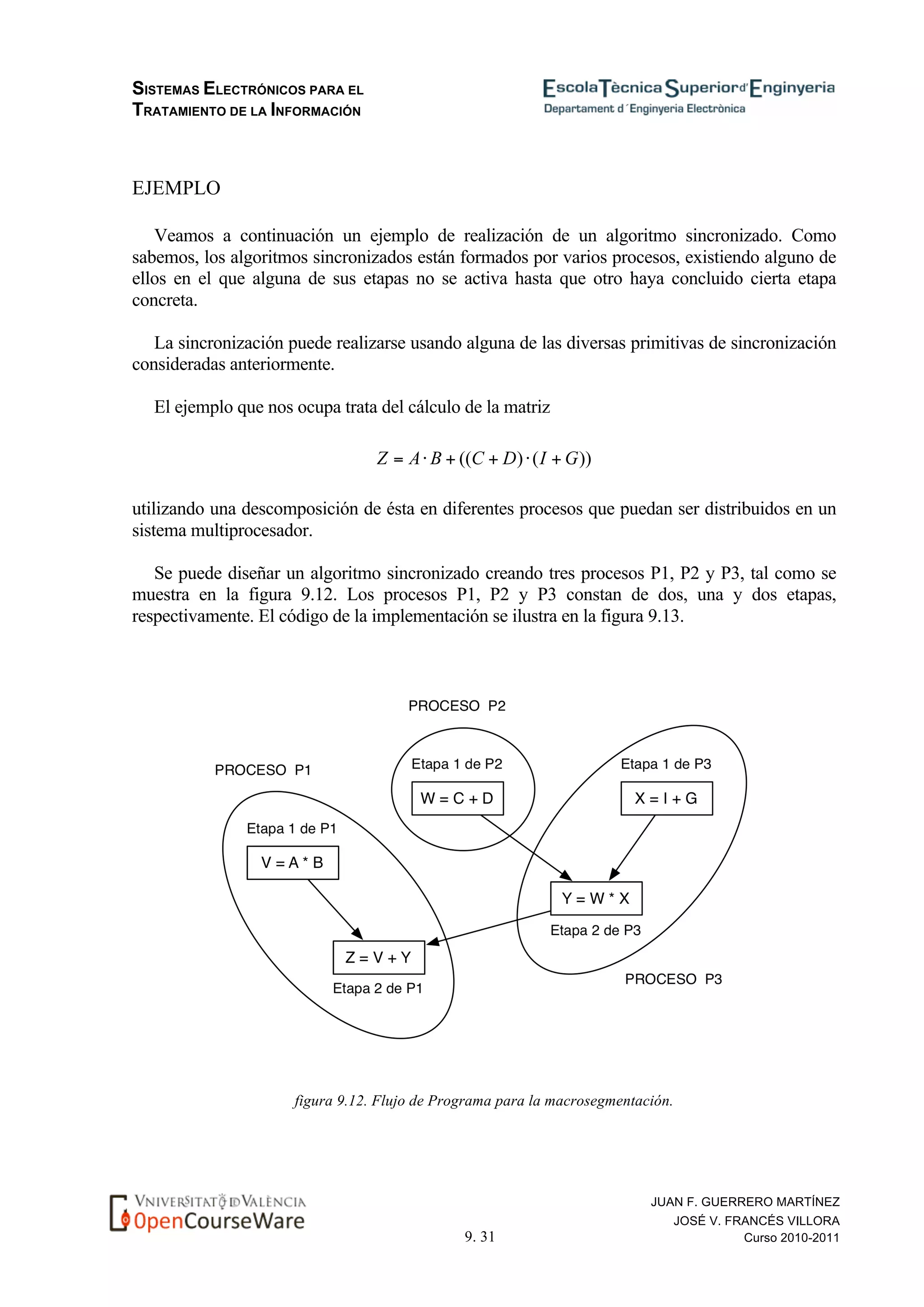 SISTEMAS ELECTRÓNICOS PARA EL
TRATAMIENTO DE LA INFORMACIÓN
9. 31
JUAN F. GUERRERO MARTÍNEZ
JOSÉ V. FRANCÉS VILLORA
Curso 2010-2011
EJEMPLO
Veamos a continuación un ejemplo de realización de un algoritmo sincronizado. Como
sabemos, los algoritmos sincronizados están formados por varios procesos, existiendo alguno de
ellos en el que alguna de sus etapas no se activa hasta que otro haya concluido cierta etapa
concreta.
La sincronización puede realizarse usando alguna de las diversas primitivas de sincronización
consideradas anteriormente.
El ejemplo que nos ocupa trata del cálculo de la matriz
utilizando una descomposición de ésta en diferentes procesos que puedan ser distribuidos en un
sistema multiprocesador.
Se puede diseñar un algoritmo sincronizado creando tres procesos P1, P2 y P3, tal como se
muestra en la figura 9.12. Los procesos P1, P2 y P3 constan de dos, una y dos etapas,
respectivamente. El código de la implementación se ilustra en la figura 9.13.
figura 9.12. Flujo de Programa para la macrosegmentación.
 